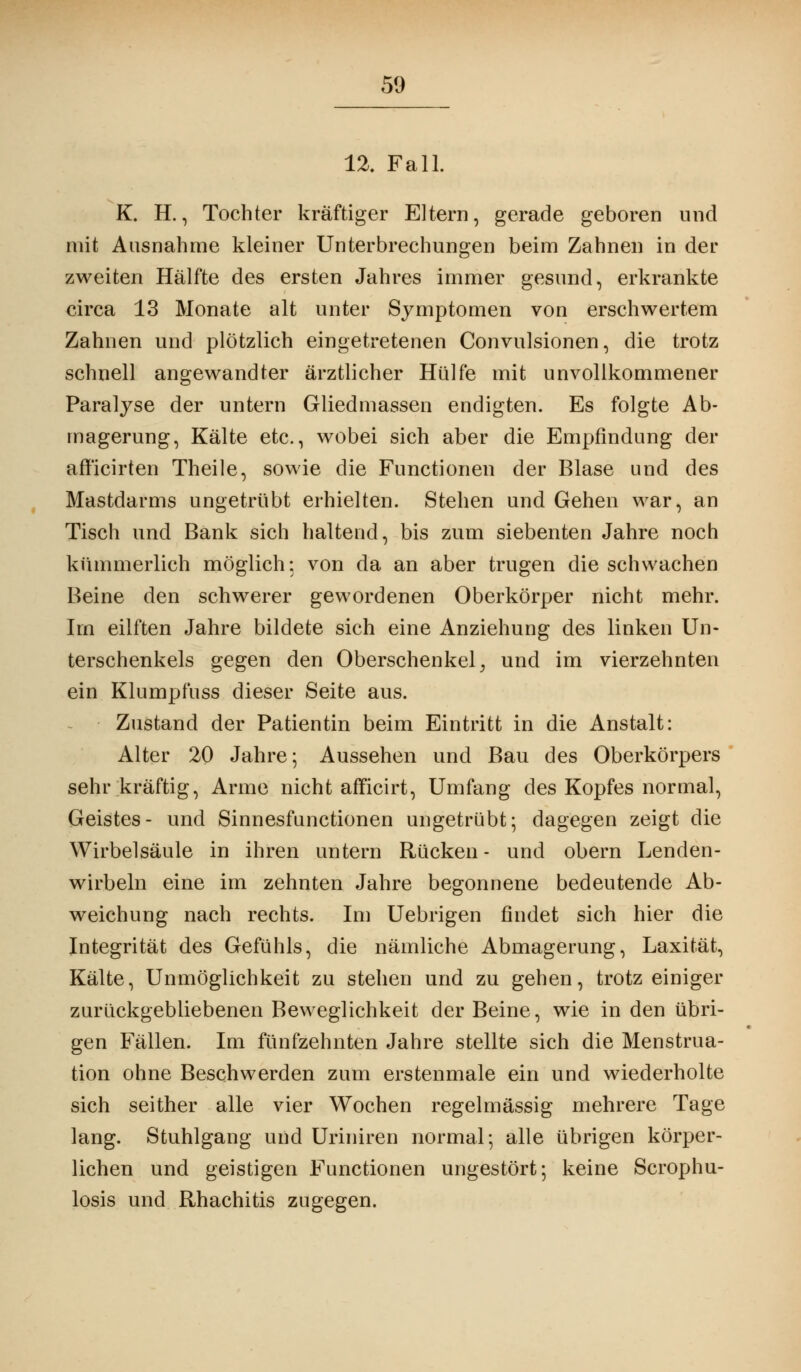 12. Fall. K. H., Tochter kräftiger Eltern, gerade geboren und mit Ausnahme kleiner Unterbrechungen beim Zahnen in der zweiten Hälfte des ersten Jahres immer gesund, erkrankte circa 13 Monate alt unter Symptomen von erschwertem Zahnen und plötzlich eingetretenen Convulsionen, die trotz schnell angewandter ärztlicher Hülfe mit unvollkommener Paralyse der untern Gliedmassen endigten. Es folgte Ab- magerung, Kälte etc., wobei sich aber die Empfindung der aff'icirten Theile, sowie die Functionen der Blase und des Mastdarms ungetrübt erhielten. Stehen und Gehen war, an Tisch und Bank sich haltend, bis zum siebenten Jahre noch kümmerlich möglich: von da an aber trugen die schwachen Beine den schwerer gewordenen Oberkörper nicht mehr. Im eilften Jahre bildete sich eine Anziehung des linken Un- terschenkels gegen den Oberschenkel; und im vierzehnten ein Klumpfuss dieser Seite aus. Zustand der Patientin beim Eintritt in die Anstalt: Alter 20 Jahre; Aussehen und Bau des Oberkörpers sehr kräftig, Arme nicht afficirt, Umfang des Kopfes normal, Geistes- und Sinnesfunctionen ungetrübt; dagegen zeigt die Wirbelsäule in ihren untern Rücken- und obern Lenden- wirbeln eine im zehnten Jahre begonnene bedeutende Ab- weichung nach rechts. Im Uebrigen findet sich hier die Integrität des Gefühls, die nämliche Abmagerung, Laxität, Kälte, Unmöglichkeit zu stehen und zu gehen, trotz einiger zurückgebliebenen Beweglichkeit der Beine, wie in den übri- gen Fällen. Im fünfzehnten Jahre stellte sich die Menstrua- tion ohne Beschwerden zum erstenmale ein und wiederholte sich seither alle vier Wochen regelmässig mehrere Tage lang. Stuhlgang und Uriniren normal; alle übrigen körper- lichen und geistigen Functionen ungestört; keine Scrophu- losis und Rhachitis zugegen.