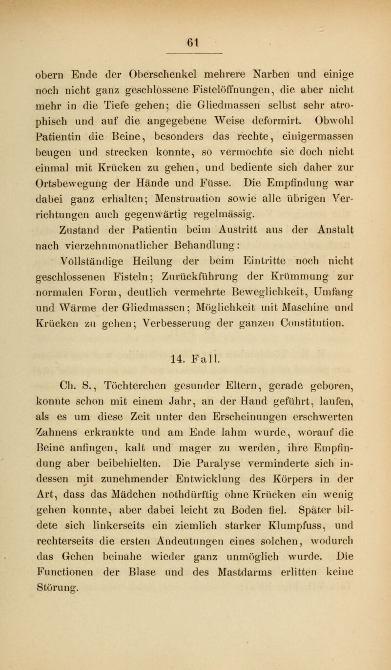 6t obern Ende der Oberschenkel mehrere Narben und einige noch nicht ganz geschlossene FistelöfTnungen, die aber nicht mehr in die Tiefe gehen; die Gliedmassen selbst sehr atro- phisch und auf die angegebene Weise deformirt. Obwohl Patientin die Beine, besonders das rechte, einigermassen beugen und strecken konnte, so vermochte sie doch nicht einmal mit Krücken zu gehen, und bediente sich daher zur Ortsbewegung der Hände und Füsse. Die Empfindung war dabei ganz erhalten ; Menstruation sowie alle übrigen Ver- richtungen auch gegenwärtig regelmässig. Zustand der Patientin beim Austritt aus der Anstalt nach vierzehnmonatlicher Behandlung: Vollständige Heilung der beim Eintritte noch nicht geschlossenen Fisteln; Zurückführung der Krümmung zur normalen Form, deutlich vermehrte Beweglichkeit, Umfang und Wärme der Gliedmassen; Möglichkeit mit Maschine und Krücken zu gehen; Verbesserung der ganzen Constitution. 14. Fall. Ch. S., Töchterchen gesunder Eltern, gerade geboren, konnte schon mit einem Jahr, an der Hand geführt, laufen, als es um diese Zeit unter den Erscheinungen erschwerten Zahnens erkrankte und am Ende lahm wurde, worauf die Beine anfingen, kalt und mager zu werden, ihre Empfin- dung aber beibehielten. Die Paralyse verminderte sich in- dessen mit zunehmender Entwicklung des Körpers in der Art, dass das Mädchen nothdürftig ohne Krücken ein wenig gehen konnte, aber dabei leicht zu Boden fiel. Später bil- dete sich linkerseits ein ziemlich starker Klumpfuss, und rechterseits die ersten Andeutungen eines solchen, wodurch das Gehen beinahe wieder ganz unmöglich wurde. Die Functionen der Blase und des Mastdarms erlitten keine Störung.