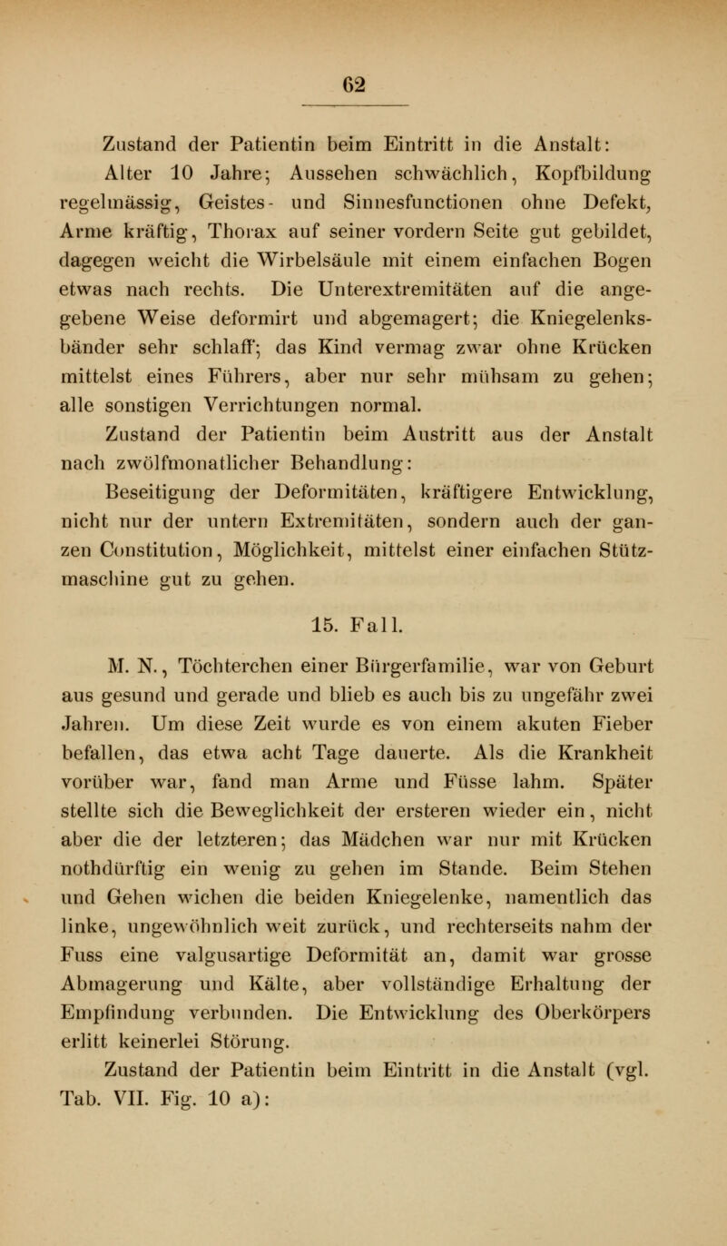 Zustand der Patientin beim Eintritt in die Anstalt: Alter 10 Jahre; Aussehen schwächlich, Kopfbildung regelmässig, Geistes- und Sinuesfunctionen ohne Defekt, Arme kräftig, Thorax auf seiner vordem Seite gut gebildet, dagegen weicht die Wirbelsäule mit einem einfachen Bogen etwas nach rechts. Die Unterextremitäten auf die ange- gebene Weise deformirt und abgemagert; die Kniegelenks- bänder sehr schlaff; das Kind vermag zwar ohne Krücken mittelst eines Führers, aber nur sehr mühsam zu gehen; alle sonstigen Verrichtungen normal. Zustand der Patientin beim Austritt aus der Anstalt nach zwölfmonatlicher Behandlung: Beseitigung der Deformitäten, kräftigere Entwicklung, nicht nur der untern Extremitäten, sondern auch der gan- zen Constitution, Möglichkeit, mittelst einer einfachen Stütz- maschine gut zu gehen. 15. Fall. M. N., Töchterchen einer Bürgerfamilie, war von Geburt aus gesund und gerade und blieb es auch bis zu ungefähr zwei Jahren. Um diese Zeit wurde es von einem akuten Fieber befallen, das etwa acht Tage dauerte. Als die Krankheit vorüber war, fand man Arme und Füsse lahm. Später stellte sich die Beweglichkeit der ersteren wieder ein, nicht aber die der letzteren; das Mädchen war nur mit Krücken nothdürftig ein wenig zu gehen im Stande. Beim Stehen und Gehen wichen die beiden Kniegelenke, namentlich das linke, ungewöhnlich weit zurück, und rechterseits nahm der Fuss eine valgusartige Deformität an, damit war grosse Abmagerung und Kälte, aber vollständige Erhaltung der Empfindung verbunden. Die Entwicklung des Oberkörpers erlitt keinerlei Störung. Zustand der Patientin beim Eintritt in die Anstalt (vgl. Tab. VII. Fig. 10 a):