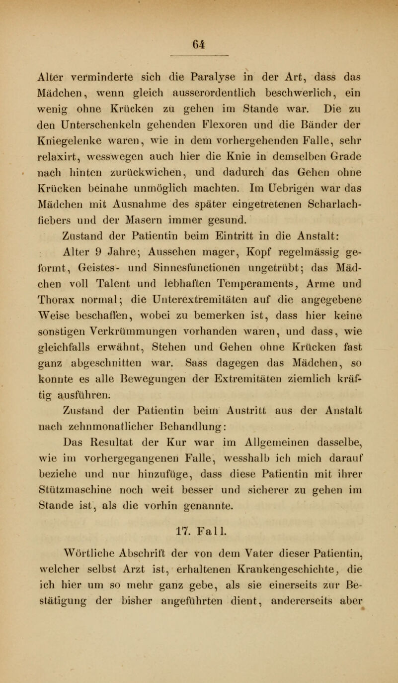 Alter verminderte sich die Paralyse in der Art, dass das Mädchen, wenn gleich ausserordentlich beschwerlich, ein wenig ohne Krücken zu gehen im Stande war. Die zu den Unterschenkeln gehenden Flexoren und die Bänder der Kniegelenke waren, wie in dem vorhergehenden Falle, sehr relaxirt, wesswegen auch hier die Knie in demselben Grade nach hinten zurückwichen, und dadurch das Gehen ohne Krücken beinahe unmöglich machten. Im Uebrigen war das Mädchen mit Ausnahme des später eingetretenen Scharlach- fiebers und der Masern immer gesund. Zustand der Patientin beim Eintritt in die Anstalt: Alter 9 Jahre; Aussehen mager, Kopf regelmässig ge- formt, Geistes- und Sinnesfunctionen ungetrübt; das Mäd- chen voll Talent und lebhaften Temperaments, Arme und Thorax normal; die Unterextremitäten auf die angegebene Weise beschaffen, wobei zu bemerken ist, dass hier keine sonstigen Verkrümmungen vorhanden waren, und dass, wie gleichfalls erwähnt, Stehen und Gehen ohne Krücken fast ganz abgeschnitten war. Sass dagegen das Mädchen, so konnte es alle Bewegungen der Extremitäten ziemlich kräf- tig ausführen. Zustand der Patientin beim Austritt aus der Anstalt nach zehnmonatlicher Behandlung: Das Resultat der Kur war im Allgemeinen dasselbe, wie im vorhergegangenen Falle, wesshalb ich mich darauf beziehe und nur hinzufüge, dass diese Patientin mit ihrer Stützmaschine noch weit besser und sicherer zu gehen im Stande ist, als die vorhin genannte. 17. Fall. Wörtliche Abschrift der von dem Vater dieser Patientin, welcher selbst Arzt ist, erhaltenen Krankengeschichte, die ich hier um so mehr ganz gebe, als sie einerseits zur Be- stätigung der bisher angeführten dient, andererseits aber