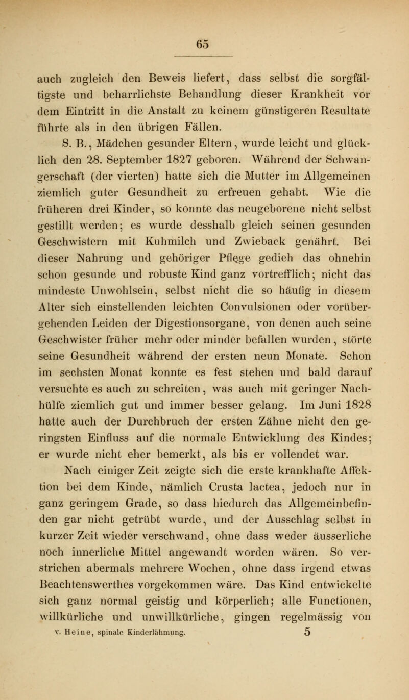 auch zugleich den Beweis liefert, dass selbst die sorgfäl- tigste und beharrlichste Behandlung dieser Krankheit vor dem Eintritt in die Anstalt zu keinem günstigeren Resultate führte als in den übrigen Fällen. S. B., Mädchen gesunder Eltern, wurde leicht und glück- lich den 28. September 1827 geboren. Während der Schwan- gerschaft (der vierten) hatte sich die Mutter im Allgemeinen ziemlich guter Gesundheit zu erfreuen gehabt. Wie die früheren drei Kinder, so konnte das neugeborene nicht selbst gestillt werden; es wurde desshalb gleich seinen gesunden Geschwistern mit Kuhmilch und Zwieback genährt. Bei dieser Nahrung und gehöriger Pflege gedieh das ohnehin schon gesunde und robuste Kind ganz vortrefflich; nicht das mindeste Unwohlsein, selbst nicht die so häufig in diesem Alter sich einstellenden leichten Convulsionen oder vorüber- gehenden Leiden der Digestionsorgane, von denen auch seine Geschwister früher mehr oder minder befallen wurden, störte seine Gesundheit während der ersten neun Monate. Schon im sechsten Monat konnte es fest stehen und bald darauf versuchte es auch zu schreiten, was auch mit geringer Nach- hülfe ziemlich gut und immer besser gelang. Im Juni 1828 hatte auch der Durchbruch der ersten Zähne nicht den ge- ringsten Einfluss auf die normale Entwicklung des Kindes; er wurde nicht eher bemerkt, als bis er vollendet war. Nach einiger Zeit zeigte sich die erste krankhafte Affek- tion bei dem Kinde, nämlich Crusta lactea, jedoch nur in ganz geringem Grade, so dass hiedurch das Allgemeinbefin- den gar nicht getrübt wurde, und der Ausschlag selbst in kurzer Zeit wieder verschwand, ohne dass weder äusserliche noch innerliche Mittel angewandt worden wären. So ver- strichen abermals mehrere Wochen, ohne dass irgend etwas Beachtenswerthes vorgekommen wäre. Das Kind entwickelte sich ganz normal geistig und körperlich; alle Functionen, willkürliche und unwillkürliche, gingen regelmässig von v. Heine, spinale Kinderlähmung. 5