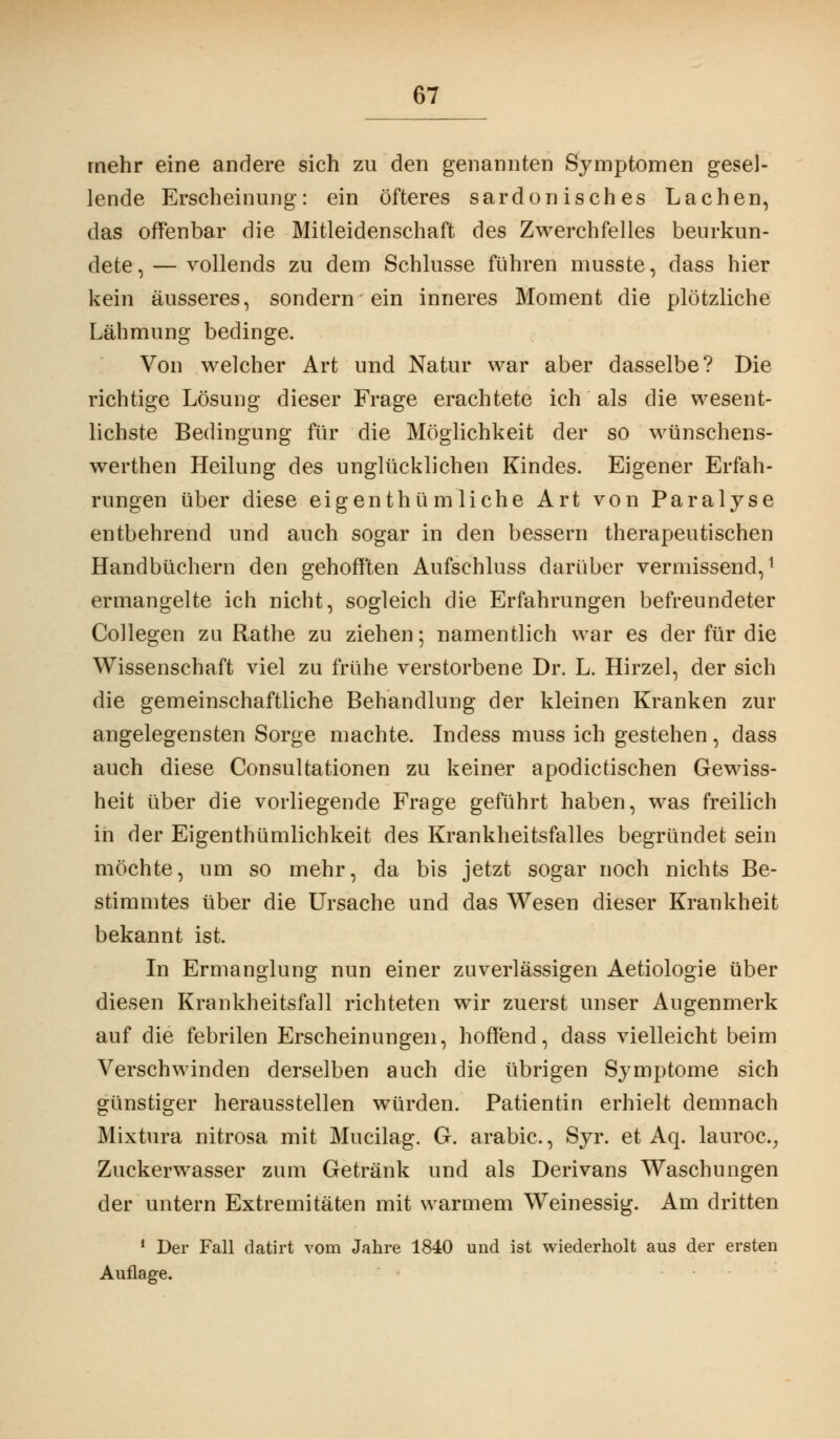 mehr eine andere sich zu den genannten Symptomen gesel- lende Erscheinung: ein öfteres sardonisches Lachen, das offenbar die Mitleidenschaft des Zwerchfelles beurkun- dete,— vollends zu dem Schlüsse führen musste, dass hier kein äusseres, sondern ein inneres Moment die plötzliche Lähmung bedinge. Von welcher Art und Natur war aber dasselbe? Die richtige Lösung dieser Frage erachtete ich als die wesent- lichste Bedingung für die Möglichkeit der so wünschens- werthen Heilung des unglücklichen Kindes. Eigener Erfah- rungen über diese eigenthümliche Art von Paralyse entbehrend und auch sogar in den bessern therapeutischen Handbüchern den gehoff'ten Aufschluss darüber vermissend,1 ermangelte ich nicht, sogleich die Erfahrungen befreundeter Collegen zu Rathe zu ziehen; namentlich war es der für die Wissenschaft viel zu frühe verstorbene Dr. L. Hirzel, der sich die gemeinschaftliche Behandlung der kleinen Kranken zur angelegensten Sorge machte. Indess muss ich gestehen, dass auch diese Consultationen zu keiner apodictischen Gewiss- heit über die vorliegende Frage geführt haben, was freilich in der Eigentümlichkeit des Krankheitsfalles begründet sein möchte, um so mehr, da bis jetzt sogar noch nichts Be- stimmtes über die Ursache und das Wesen dieser Krankheit bekannt ist. In Ermanglung nun einer zuverlässigen Aetiologie über diesen Krankheitsfall richteten wir zuerst unser Augenmerk auf die febrilen Erscheinungen, hoffend, dass vielleicht beim Verschwinden derselben auch die übrigen Symptome sich günstiger herausstellen würden. Patientin erhielt demnach Mixtora nitrosa mit Mucilag. G. arabic., Syr. et Aq. lauroc, Zuckerwasser zum Getränk und als Derivans Waschungen der untern Extremitäten mit warmem Weinessig. Am dritten 1 Der Fall datirt vom Jahre 1840 und ist wiederholt aus der ersten Auflage.