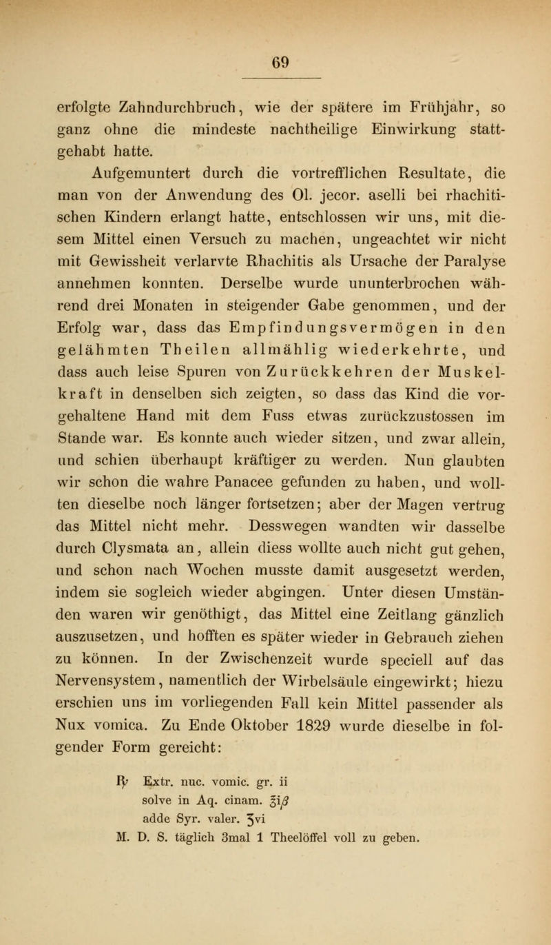 erfolgte Zahndurchbruch, wie der spätere im Frühjahr, so ganz ohne die mindeste nachtheilige Einwirkung statt- gehabt hatte. Aufgemuntert durch die vortrefflichen Resultate, die man von der Anwendung des Ol. jecor. aselli bei rhachiti- schen Kindern erlangt hatte, entschlossen wir uns, mit die- sem Mittel einen Versuch zu machen, ungeachtet wir nicht mit Gewissheit verlarvte Rhachitis als Ursache der Paralyse annehmen konnten. Derselbe wurde ununterbrochen wäh- rend drei Monaten in steigender Gabe genommen, und der Erfolg war, dass das Empfindungsvermögen in den gelähmten Theilen allmählig wiederkehrte, und dass auch leise Spuren von Zurückkehren der Muskel- kraft in denselben sich zeigten, so dass das Kind die vor- gehaltene Hand mit dem Fuss etwas zurückzustossen im Stande war. Es konnte auch wieder sitzen, und zwar allein, und schien überhaupt kräftiger zu werden. Nun glaubten wir schon die wahre Panacee gefunden zu haben, und woll- ten dieselbe noch länger fortsetzen; aber der Magen vertrug das Mittel nicht mehr. Desswegen wandten wir dasselbe durch Clysmata an, allein diess wollte auch nicht gut gehen, und schon nach Wochen musste damit ausgesetzt werden, indem sie sogleich wieder abgingen. Unter diesen Umstän- den waren wir genöthigt, das Mittel eine Zeitlang gänzlich auszusetzen, und hofften es später wieder in Gebrauch ziehen zu können. In der Zwischenzeit wurde speciell auf das Nervensystem, namentlich der Wirbelsäule eingewirkt; hiezu erschien uns im vorliegenden Fall kein Mittel passender als Nux vornica. Zu Ende Oktober 1829 wurde dieselbe in fol- gender Form gereicht: fy Extr. nuc. vomic. gr. ii solve in Aq. cinam. giy? adde Syr. valer. 3vi M. D. S. täglich 3mal 1 Theelöffel voll zu geben.