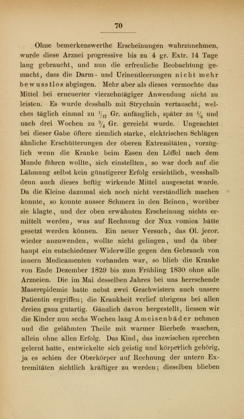 Ohne bemerkenswerthe Erscheinungen wahrzunehmen, wurde diese Arznei progressive bis zu 4 gr. Extr. 14 Tage lang gebraucht, und nun die erfreuliche Beobachtung ge- macht , dass die Darm- und Urinentleerungen nicht mehr bewusstlos abgingen. Mehr aber als dieses vermochte das Mittel bei erneuerter vierzehntägiger Anwendung nicht zu leisten. Es wurde desshalb mit Strychnin vertauscht, wel- ches täglich einmal zu y\n Gr. anfänglich, später zu Vfi und nach drei Wochen zu % Gr. gereicht wurde. Ungeachtet bei dieser Gabe öftere ziemlich starke, elektrischen Schlägen ähnliche Erschütterungen der oberen Extremitäten, vorzüg- lich wenn die Kranke beim Essen den Löffel nach dem Munde führen wollte, sich einstellten, so war doch auf die Lähmung selbst kein günstigerer Erfolg ersichtlich, wesshalb denn auch dieses heftig wirkende Mittel ausgesetzt wurde. Da die Kleine dazumal sich noch nicht verständlich machen konnte, so konnte ausser Schmerz in den Beinen, worüber sie klagte, und der oben erwähnten Erscheinung nichts er- mittelt werden; was auf Rechnung der Nux vomica hätte gesetzt werden können. Ein neuer Versuch, das Ol. jecor. wieder anzuwenden, wollte nicht gelingen, und da über haupt ein entschiedener Widerwille gegen den Gebrauch von innern Medicamenten vorhanden war, so blieb die Kranke von Ende Dezember 1829 bis zum Frühling 1830 ohne alle Arzneien. Die im Mai desselben Jahres bei uns herrschende Maserepidemie hatte nebst zwei Geschwistern auch unsere Patientin ergriffen; die Krankheit verlief übrigens bei allen dreien ganz gutartig. Gänzlich davon hergestellt, Hessen wir die Kinder nun sechs Wochen lang Ameisenbäder nehmen und die gelähmten Theile mit warmer Bierhefe waschen, allein ohne allen Erfolg. Das Kind, das inzwischen sprechen gelernt hatte, entwickelte sich geistig und körperlich gehörig, ja es schien der Oberkörper auf Rechnung der untern Ex- tremitäten sichtlich kräftiger zu werden; dieselben blieben
