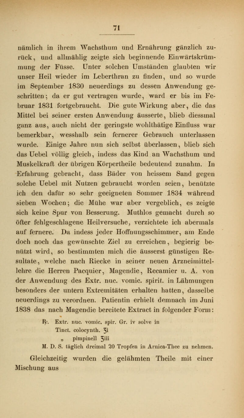 nämlich in ihrem Wachsthum und Ernährung gänzlich zu- rück, und allmählig zeigte sich beginnende Einwärtskrüm- mung der Füsse. Unter solchen Umständen glaubten wir unser Heil wieder im Leberthran zu finden, und so wurde im September 1830 neuerdings zu dessen Anwendung ge- schritten ; da er gut vertragen wurde, ward er bis im Fe- bruar 1831 fortgebraucht. Die gute Wirkung aber, die das Mittel bei seiner ersten Anwendung äusserte, blieb diessmal ganz aus, auch nicht der geringste wohlthätige Einfluss war bemerkbar, wesshalb sein fernerer Gebrauch unterlassen wurde. Einige Jahre nun sich selbst überlassen, blieb sich das Uebel völlig gleich, indess das Kind an Wachsthum und Muskelkraft der übrigen Körpertheile bedeutend zunahm. In Erfahrung gebracht, dass Bäder von heissem Sand gegen solche Uebel mit Nutzen gebraucht worden seien, benützte ich den dafür so sehr geeigneten Sommer 1834 während sieben Wochen; die Mühe war aber vergeblich, es zeigte sich keine Spur von Besserung. Muthlos gemacht durch so öfter fehlgeschlagene Heilversuche, verzichtete ich abermals auf fernere. Da indess jeder Hoffnungsschimmer, am Ende doch noch das gewünschte Ziel zu erreichen, begierig be- nützt wird, so bestimmten mich die äusserst günstigen Re- sultate, welche nach Riecke in seiner neuen Arzneimittel- lehre die Herren Pacquier, Magendie, Recamier u. A. von der Anwendung des Extr. nuc. vomic. spirit. in Lähmungen besonders der untern Extremitäten erhalten hatten, dasselbe neuerdings zu verordnen. Patientin erhielt demnach im Juni 1838 das nach Magendie bereitete Extract in folgender Form: fy. Extr. nuc. vomic. spir. Gr. iv solve in Tinct. colocynth. 3i „ pimpinell 3üi M. D. S. täglich dreimal 20 Tropfen in Arnica-Thee zu nehmen. Gleichzeitig wurden die gelähmten Theile mit einer Mischung aus