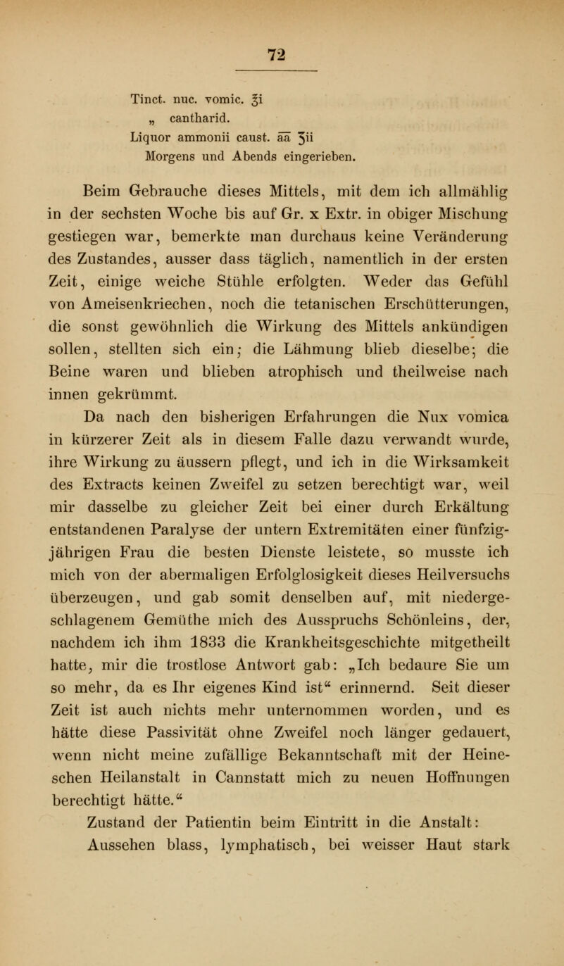 Tinct. rmc. vomic. %i „ cantharid. Liquor ammonii caust. ää 3^ Morgens und Abends eingerieben. Beim Gebrauche dieses Mittels, mit dem ich allmählig in der sechsten Woche bis auf Gr. x Extr. in obiger Mischung gestiegen war, bemerkte man durchaus keine Veränderung des Zustandes, ausser dass täglich, namentlich in der ersten Zeit, einige weiche Stühle erfolgten. Weder das Gefühl von Ameisenkriechen, noch die tetanischen Erschütterungen, die sonst gewöhnlich die Wirkung des Mittels ankündigen sollen, stellten sich ein,* die Lähmung blieb dieselbe; die Beine waren und blieben atrophisch und theilweise nach innen gekrümmt. Da nach den bisherigen Erfahrungen die Nux vomica in kürzerer Zeit als in diesem Falle dazu verwandt wurde, ihre Wirkung zu äussern pflegt, und ich in die Wirksamkeit des Extracts keinen Zweifel zu setzen berechtigt war, weil mir dasselbe zu gleicher Zeit bei einer durch Erkältung entstandenen Paralyse der untern Extremitäten einer fünfzig- jährigen Frau die besten Dienste leistete, so musste ich mich von der abermaligen Erfolglosigkeit dieses Heilversuchs überzeugen, und gab somit denselben auf, mit niederge- schlagenem Gemüthe mich des Ausspruchs Schönleins, der, nachdem ich ihm 1833 die Krankheitsgeschichte mitgetheilt hatte, mir die trostlose Antwort gab: „Ich bedaure Sie um so mehr, da es Ihr eigenes Kind ist erinnernd. Seit dieser Zeit ist auch nichts mehr unternommen worden, und es hätte diese Passivität ohne Zweifel noch länger gedauert, wenn nicht meine zufällige Bekanntschaft mit der Heine- schen Heilanstalt in Cannstatt mich zu neuen Hoffnungen berechtigt hätte. Zustand der Patientin beim Eintritt in die Anstalt: Aussehen blass, lymphatisch, bei weisser Haut stark
