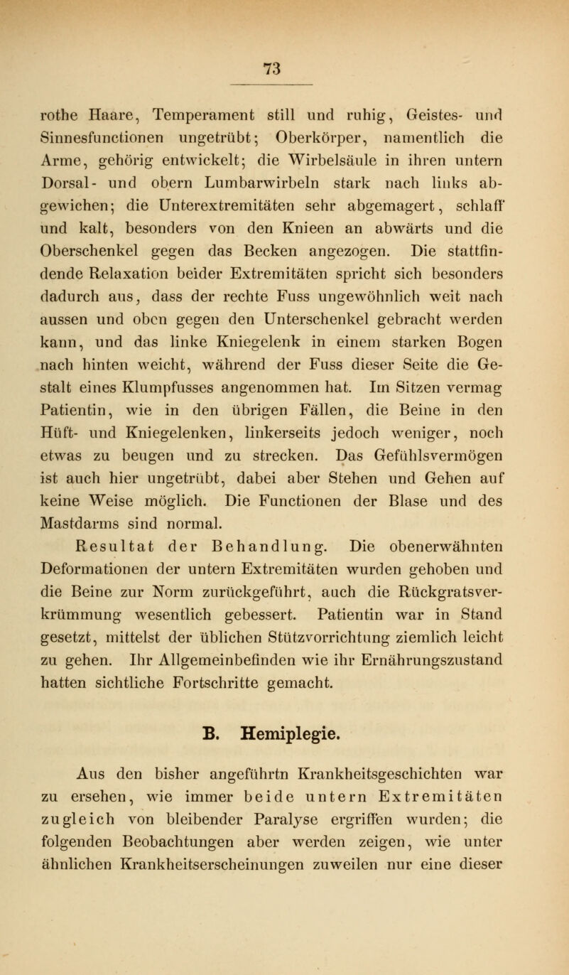 rothe Haare, Temperament still und ruhig, Geistes- und Sinnesfunctionen ungetrübt; Oberkörper, namentlich die Arme, gehörig entwickelt; die Wirbelsäule in ihren untern Dorsal- und obern Lumbarwirbeln stark nach links ab- gewichen; die Unterextremitäten sehr abgemagert, schlaff und kalt, besonders von den Knieen an abwärts und die Oberschenkel gegen das Becken angezogen. Die stattfin- dende Relaxation beider Extremitäten spricht sich besonders dadurch aus^ dass der rechte Fuss ungewöhnlich weit nach aussen und oben gegen den Unterschenkel gebracht werden kann, und das linke Kniegelenk in einem starken Bogen nach hinten weicht, während der Fuss dieser Seite die Ge- stalt eines Klumpfusses angenommen hat. Im Sitzen vermag Patientin, wie in den übrigen Fällen, die Beine in den Hüft- und Kniegelenken, linkerseits jedoch weniger, noch etwas zu beugen und zu strecken. Das Gefühls vermögen ist auch hier ungetrübt, dabei aber Stehen und Gehen auf keine Weise möglich. Die Functionen der Blase und des Mastdarms sind normal. Resultat der Behandlung. Die obenerwähnten Deformationen der untern Extremitäten wurden gehoben und die Beine zur Norm zurückgeführt, auch die Rückgrats Ver- krümmung wesentlich gebessert. Patientin war in Stand gesetzt, mittelst der üblichen Stützvorrichtung ziemlich leicht zu gehen. Ihr Allgemeinbefinden wie ihr Ernährungszustand hatten sichtliche Fortschritte gemacht. B. Hemiplegie. Aus den bisher angeführte Krankheitsgeschichten war zu ersehen, wie immer beide untern Extremitäten zugleich von bleibender Paralyse ergriffen wurden; die folgenden Beobachtungen aber werden zeigen, wie unter ähnlichen Krankheitserscheinungen zuweilen nur eine dieser