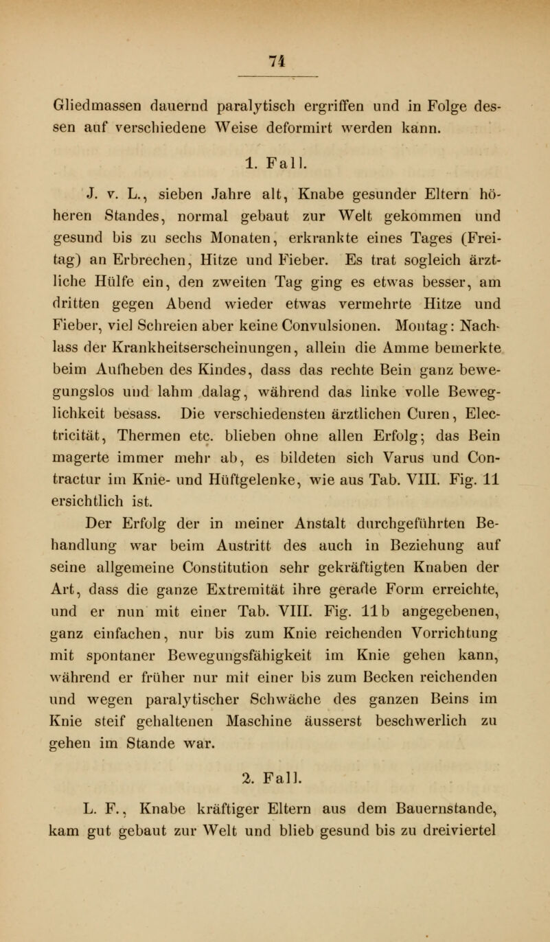 Gliedmassen dauernd paralytisch ergriffen und in Folge des- sen auf verschiedene Weise deformirt werden kann. 1. Fall. J. v. L., sieben Jahre alt, Knabe gesunder Eltern hö- heren Standes, normal gebaut zur Welt gekommen und gesund bis zu sechs Monaten, erkrankte eines Tages (Frei- tag) an Erbrechen, Hitze und Fieber. Es trat sogleich ärzt- liche Hülfe ein, den zweiten Tag ging es etwas besser, am dritten gegen Abend wieder etwas vermehrte Hitze und Fieber, viel Schreien aber keine Convulsionen. Montag: Nach* lass der Krankheitserscheinungen, allein die Amme bemerkte beim Aufheben des Kindes, dass das rechte Bein ganz bewe- gungslos und lahm dalag, während das linke volle Beweg- lichkeit besass. Die verschiedensten ärztlichen Curen, Elec- tricität, Thermen etc. blieben ohne allen Erfolg; das Bein magerte immer mehr ab, es bildeten sich Varus und Con- tractu!* im Knie- und Hüftgelenke, wie aus Tab. VIII. Fig. 11 ersichtlich ist. Der Erfolg der in meiner Anstalt durchgeführten Be- handlung war beim Austritt des auch in Beziehung auf seine allgemeine Constitution sehr gekräftigten Knaben der Art, dass die ganze Extremität ihre gerade Form erreichte, und er nun mit einer Tab. VIII. Fig. IIb angegebenen, ganz einfachen, nur bis zum Knie reichenden Vorrichtung mit spontaner Bewegungsfähigkeit im Knie gehen kann, während er früher nur mit einer bis zum Becken reichenden und wegen paralytischer Schwäche des ganzen Beins im Knie steif gehaltenen Maschine äusserst beschwerlich zu gehen im Stande war. 2. Fall. L. F., Knabe kräftiger Eltern aus dem Bauernstande, kam gut gebaut zur Welt und blieb gesund bis zu dreiviertel