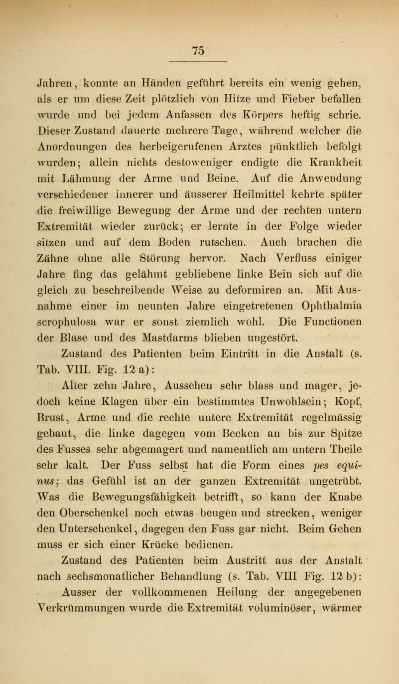 Jahren, konnte an Händen geführt bereits ein wenig gehen, als er um diese Zeit plötzlich von Hitze und Fieber befallen wurde und bei jedem Anfassen des Körpers heftig schrie. Dieser Zustand dauerte mehrere Tage, während welcher die Anordnungen des herbeigerufenen Arztes pünktlich befolgt wurden; allein nichts desto weniger endigte die Krankheit mit Lähmung der Arme und Beine. Auf die Anwendung verschiedener innerer und äusserer Heilmittel kehrte später die freiwillige Bewegung der Arme und der rechten untern Extremität wieder zurück-, er lernte in der Folge wieder sitzen und auf dem Boden rutschen. Auch brachen die Zähne ohne alle Störung hervor. Nach Verfluss einiger Jahre fing das gelähmt gebliebene linke Bein sich auf die gleich zu beschreibende Weise zu deformiren an. Mit Aus- nahme einer im neunten Jahre eingetretenen Ophthalmia scrophulosa war er sonst ziemlich wohl. Die Functionen der Blase und des Mastdarms blieben ungestört. Zustand des Patienten beim Eintritt in die Anstalt (s. Tab. VIII. Fig. 12 a): Alter zehn Jahre, Aussehen sehr blass und mager, je- doch keine Klagen über ein bestimmtes Unwohlsein; Kopf, Brust, Arme und die rechte untere Extremität regelmässig gebaut, die linke dagegen vom Becken an bis zur Spitze des Fusses sehr abgemagert und namentlich am untern Theile sehr kalt. Der Fuss selbst hat die Form eines pes equi- nus; das Gefühl ist an der ganzen Extremität ungetrübt. Was die Bewegungsfähigkeit betrifft, so kann der Knabe den Oberschenkel noch etwas beugen und strecken, weniger den Unterschenkel, dagegen den Fuss gar nicht. Beim Gehen muss er sich einer Krücke bedienen. Zustand des Patienten beim Austritt aus der Anstalt nach sechsmonatlicher Behandlung (s. Tab. VIII Fig. 12 b): Ausser der vollkommenen Heilung der angegebenen Verkrümmungen wurde die Extremität voluminöser, wärmer