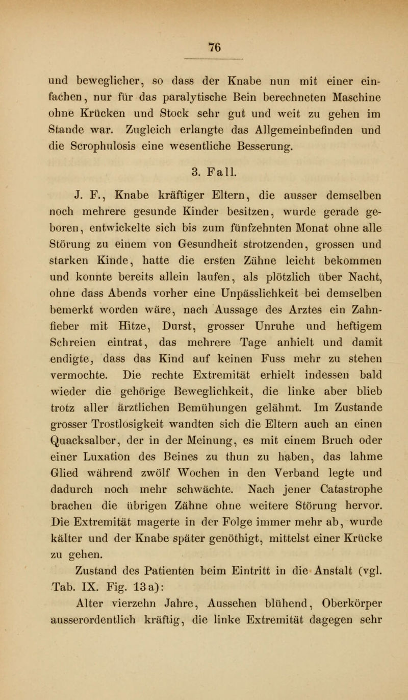 und beweglicher, so dass der Knabe nun mit einer ein- fachen, nur für das paralytische Bein berechneten Maschine ohne Krücken und Stock sehr gut und weit zu gehen im Stande war. Zugleich erlangte das Allgemeinbefinden und die Scrophulosis eine wesentliche Besserung. 3. Fall. J. F., Knabe kräftiger Eltern, die ausser demselben noch mehrere gesunde Kinder besitzen, wurde gerade ge- boren, entwickelte sich bis zum fünfzehnten Monat ohne alle Störung zu einem von Gesundheit strotzenden, grossen und starken Kinde, hatte die ersten Zähne leicht bekommen und konnte bereits allein laufen, als plötzlich über Nacht, ohne dass Abends vorher eine Unpässlichkeit bei demselben bemerkt worden wäre, nach Aussage des Arztes ein Zahn- fieber mit Hitze, Durst, grosser Unruhe und heftigem Schreien eintrat, das mehrere Tage anhielt und damit endigte, dass das Kind auf keinen Fuss mehr zu stehen vermochte. Die rechte Extremität erhielt indessen bald wieder die gehörige Beweglichkeit, die linke aber blieb trotz aller ärztlichen Bemühungen gelähmt. Im Zustande grosser Trostlosigkeit wandten sich die Eltern auch an einen Quacksalber, der in der Meinung, es mit einem Bruch oder einer Luxation des Beines zu thun zu haben, das lahme Glied während zwölf Wochen in den Verband legte und dadurch noch mehr schwächte. Nach jener Catastrophe brachen die übrigen Zähne ohne weitere Störung hervor. Die Extremität magerte in der Folge immer mehr ab, wurde kälter und der Knabe später genöthigt, mittelst einer Krücke zu gehen. Zustand des Patienten beim Eintritt in die Anstalt (vgl. Tab. IX. Fig. 13 a): Alter vierzehn Jahre, Aussehen blühend, Oberkörper ausserordentlich kräftig, die linke Extremität dagegen sehr
