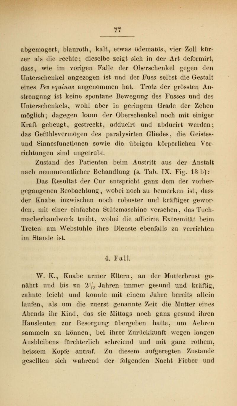 abgemagert, blauroth, kalt, etwas ödematös, vier Zoll klirr zer als die rechte; dieselbe zeigt sich in der Art deformirt, dass, wie im vorigen Falle der Oberschenkel gegen den Unterschenkel angezogen ist und der Fuss selbst die Gestalt eines Pes equinus angenommen hat. Trotz der grössten An- strengung ist keine spontane Bewegung des Fusses und des Unterschenkels, wohl aber in geringem Grade der Zehen möglich-, dagegen kann der Oberschenkel noch mit einiger Kraft gebeugt, gestreckt, adducirt und abducirt werden; das Gefühlsverrnögen des paralysirten Gliedes, die Geistes- und Sinnesfunctionen sowie die übrigen körperlichen Ver- richtungen sind ungetrübt. Zustand des Patienten beim Austritt aus der Anstalt nach neunmonatlicher Behandlung (s. Tab. IX. Fig. 13 b): Das Resultat der Cur entspricht ganz dem der vorher- gegangenen Beobachtung, wobei noch zu bemerken ist, dass der Knabe inzwischen noch robuster und kräftiger gewor- den, mit einer einfachen Stützmaschine versehen, das Tuch- macherhandwerk treibt, wobei die afficirte Extremität beim Treten am Webstuhle ihre Dienste ebenfalls zu verrichten im Stande ist. 4. Fall. W. K., Knabe armer Eltern, an der Mutterbrust ge- nährt und bis zu Vj2 Jahren immer gesund und kräftig, zahnte leicht und konnte mit einem Jahre bereits allein laufen, als um die zuerst genannte Zeit die Mutter eines Abends ihr Kind, das sie Mittags noch ganz gesund ihren Hausleuten zur Besorgung übergeben hatte, um Aehren sammeln zu können, bei ihrer Zurückkunft wegen langen Ausbleibens fürchterlich schreiend und mit ganz rothem, heissem Kopfe antraf. Zu diesem aufgeregten Zustande gesellten sich während der folgenden Nacht Fieber und