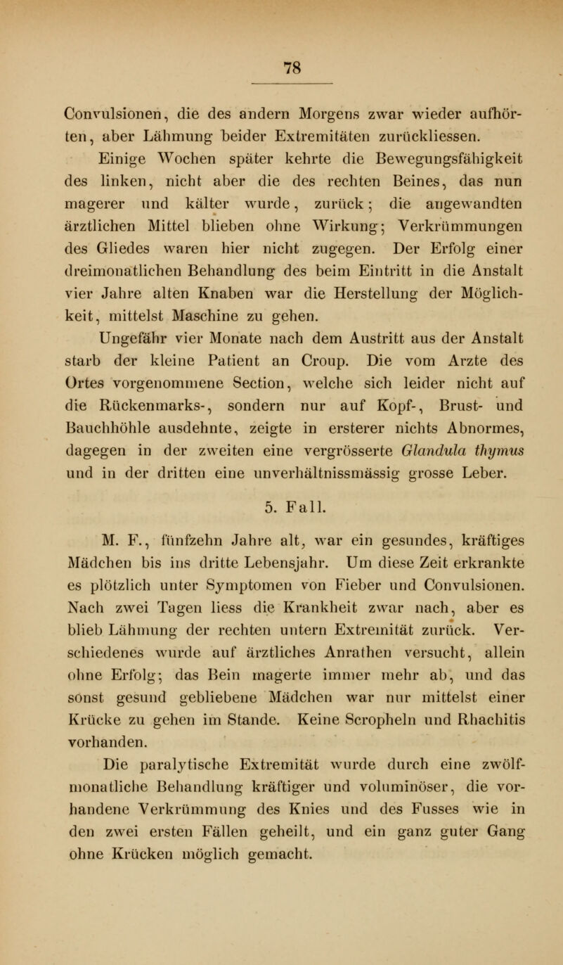 Convulsionen, die des andern Morgens zwar wieder aufhör- ten, aber Lähmung beider Extremitäten zurückliessen. Einige Wochen später kehrte die Bewegungsfähigkeit des linken, nicht aber die des rechten Beines, das nun magerer und kälter wurde, zurück ; die angewandten ärztlichen Mittel blieben ohne Wirkung; Verkrümmungen des Gliedes waren hier nicht zugegen. Der Erfolg einer dreimonatlichen Behandlung des beim Eintritt in die Anstalt vier Jahre alten Knaben war die Herstellung der Möglich- keit, mittelst Maschine zu gehen. Ungefähr vier Monate nach dem Austritt aus der Anstalt starb der kleine Patient an Croup. Die vom Arzte des Ortes vorgenommene Section, welche sich leider nicht auf die Rückenmarks-, sondern nur auf Kopf-, Brust- und Bauchhöhle ausdehnte, zeigte in ersterer nichts Abnormes, dagegen in der zweiten eine vergrösserte Glandula thymus und in der dritten eine unverhältnissmässig grosse Leber. 5. Fall. M. F., fünfzehn Jahre alt, war ein gesundes, kräftiges Mädchen bis ins dritte Lebensjahr. Um diese Zeit erkrankte es plötzlich unter Symptomen von Fieber und Convulsionen. Nach zwei Tagen liess die Krankheit zwar nach, aber es blieb Lähmung der rechten untern Extremität zurück. Ver- schiedenes wurde auf ärztliches Anrathen versucht, allein ohne Erfolg; das Bein magerte immer mehr ab, und das sonst gesund gebliebene Mädchen war nur mittelst einer Krücke zu gehen im Stande. Keine Scropheln und Rhachitis vorhanden. Die paralytische Extremität wurde durch eine zwölf- monatliche Behandlung kräftiger und voluminöser, die vor- handene Verkrümmung des Knies und des Fusses wie in den zwei ersten Fällen geheilt, und ein ganz guter Gang ohne Krücken möglich gemacht.