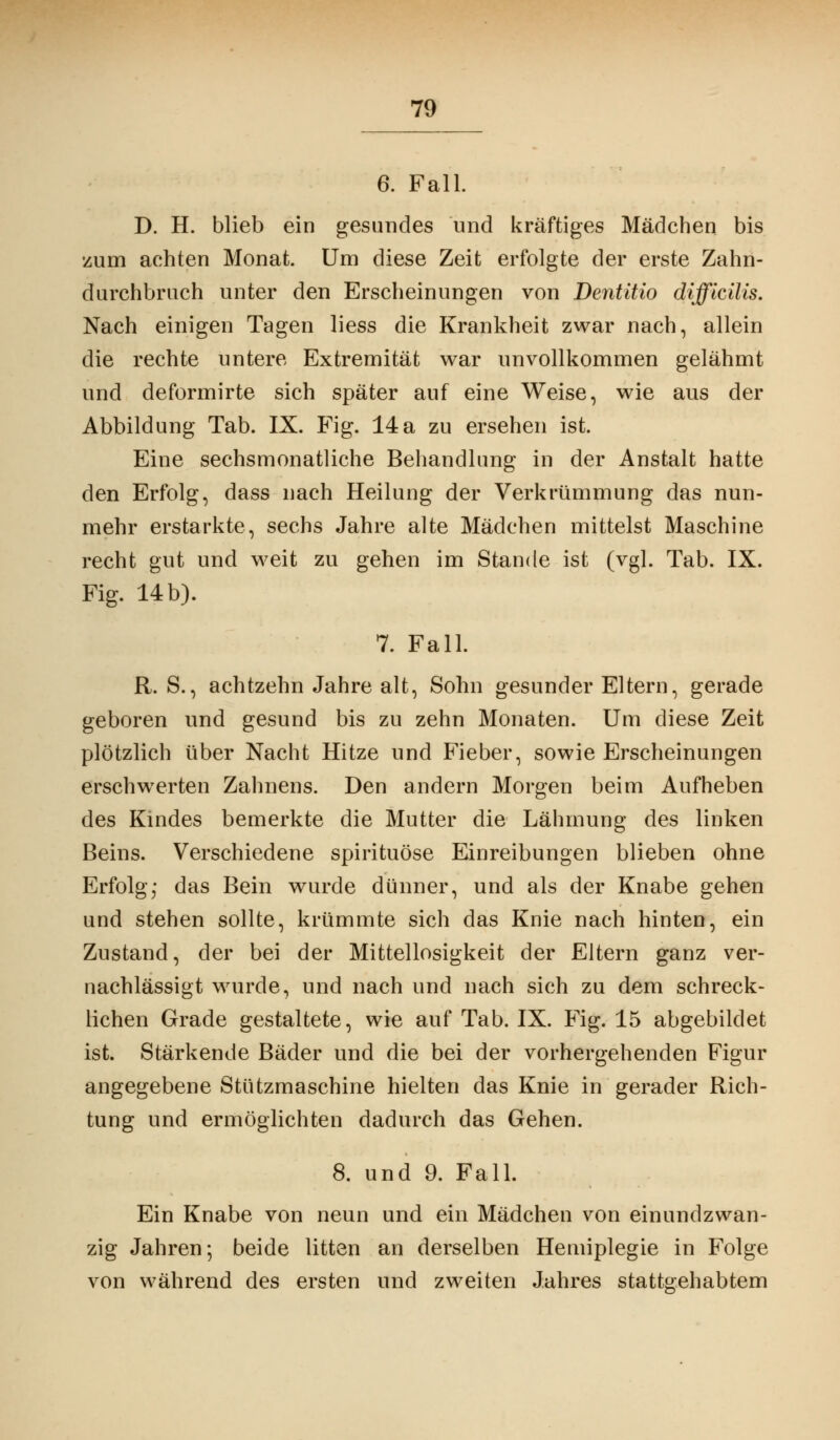 6. Fall. D. H. blieb ein gesundes und kräftiges Mädchen bis zum achten Monat. Um diese Zeit erfolgte der erste Zahn- durchbruch unter den Erscheinungen von Dentitio difflcilis. Nach einigen Tagen liess die Krankheit zwar nach, allein die rechte untere Extremität war unvollkommen gelähmt und deformirte sich später auf eine Weise, wie aus der Abbildung Tab. IX. Fig. 14a zu ersehen ist. Eine sechsmonatliche Behandlung in der Anstalt hatte den Erfolg, dass nach Heilung der Verkrümmung das nun- mehr erstarkte, sechs Jahre alte Mädchen mittelst Maschine recht gut und weit zu gehen im Stande ist (vgl. Tab. IX. Fig. 14 b). 7. Fall. R. S., achtzehn Jahre alt, Sohn gesunder Eltern, gerade geboren und gesund bis zu zehn Monaten. Um diese Zeit plötzlich über Nacht Hitze und Fieber, sowie Erscheinungen erschwerten Zahnens. Den andern Morgen beim Aufheben des Kindes bemerkte die Mutter die Lähmung des linken Beins. Verschiedene spirituöse Einreibungen blieben ohne Erfolgj das Bein wurde dünner, und als der Knabe gehen und stehen sollte, krümmte sich das Knie nach hinten, ein Zustand, der bei der Mittellosigkeit der Eltern ganz ver- nachlässigt wurde, und nach und nach sich zu dem schreck- lichen Grade gestaltete, wie auf Tab. IX. Fig. 15 abgebildet ist. Stärkende Bäder und die bei der vorhergehenden Figur angegebene Stützmaschine hielten das Knie in gerader Rich- tung und ermöglichten dadurch das Gehen. 8. und 9. Fall. Ein Knabe von neun und ein Mädchen von einundzwan- zig Jahren; beide litten an derselben Hemiplegie in Folge von während des ersten und zweiten Jahres stattgehabtem