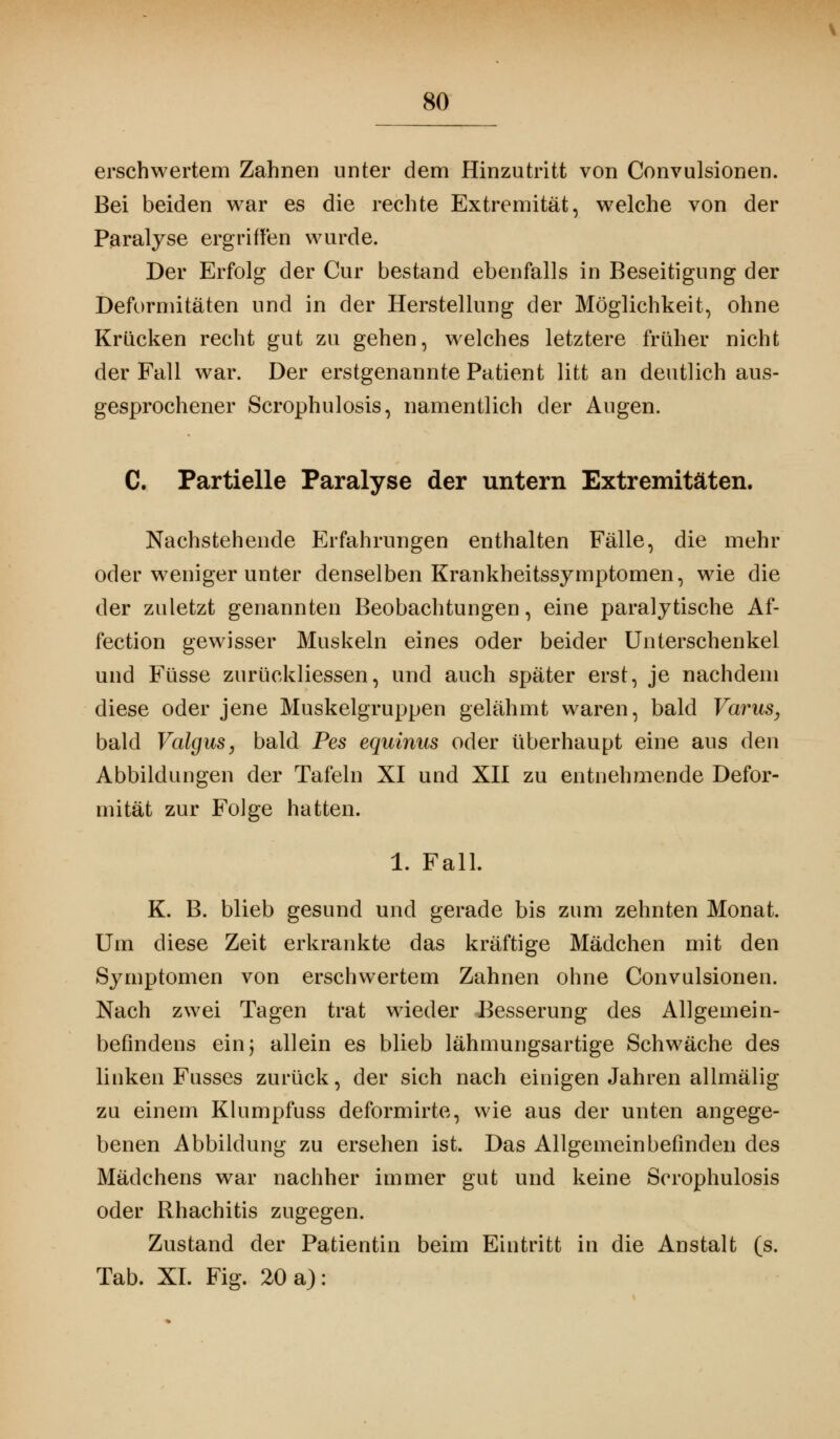 erschwertem Zahnen unter dem Hinzutritt von Convulsionen. Bei beiden war es die rechte Extremität, welche von der Paralyse ergriffen wurde. Der Erfolg der Cur bestand ebenfalls in Beseitigung der Deformitäten und in der Herstellung der Möglichkeit, ohne Krücken recht gut zu gehen, welches letztere früher nicht der Fall war. Der erstgenannte Patient litt an deutlich aus- gesprochener Scrophulosis, namentlich der Augen. C. Partielle Paralyse der untern Extremitäten. Nachstehende Erfahrungen enthalten Fälle, die mehr oder weniger unter denselben Krankheitssymptomen, wie die der zuletzt genannten Beobachtungen, eine paralytische Af- fection gewisser Muskeln eines oder beider Unterschenkel und Füsse zurückliessen, und auch später erst, je nachdem diese oder jene Muskelgruppen gelähmt waren, bald Varus, bald Valgus, bald Pes equinus oder überhaupt eine aus den Abbildungen der Tafeln XI und XII zu entnehmende Defor- mität zur Folge hatten. 1. Fall. K. B. blieb gesund und gerade bis zum zehnten Monat. Um diese Zeit erkrankte das kräftige Mädchen mit den Symptomen von erschwertem Zahnen ohne Convulsionen. Nach zwei Tagen trat wieder Besserung des Allgemein- befindens ein; allein es blieb lähmungsartige Schwäche des linken Fusses zurück, der sich nach einigen Jahren allmälig zu einem Klumpfuss deformirte, wie aus der unten angege- benen Abbildung zu ersehen ist. Das Allgemeinbefinden des Mädchens war nachher immer gut und keine Scrophulosis oder Rhachitis zugegen. Zustand der Patientin beim Eintritt in die Anstalt (s. Tab. XI. Fig. 20 a):