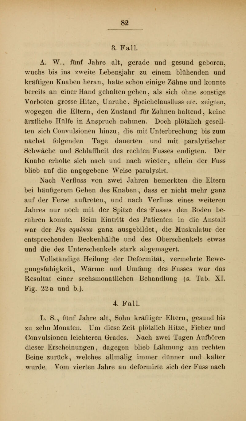 3. Fall. A. W., fünf Jahre alt, gerade und gesund geboren, wuchs bis ins zweite Lebensjahr zu einem blühenden und kräftigen Knaben heran, hatte schon einige Zähne und konnte bereits an einer Hand gehalten gehen, als sich ohne sonstige Vorboten grosse Hitze, Unruhe, Speichelausfluss etc. zeigten, wogegen die Eltern, den Zustand für Zahnen haltend, keine ärztliche Hülfe in Anspruch nahmen. Doch plötzlich gesell- ten sich Convulsionen hinzu, die mit Unterbrechung bis zum nächst folgenden Tage dauerten und mit paralytischer Schwäche und Schlaffheit des rechten Fusses endigten. Der Knabe erholte sich nach und nach wieder, allein der Fuss blieb auf die angegebene Weise paralysirt. Nach Verfluss von zwei Jahren bemerkten die Eltern bei häufigerem Gehen des Knaben, dass er nicht mehr ganz auf der Ferse auftreten, und nach Verfluss eines weiteren Jahres nur noch mit der Spitze des Fusses den Boden be- rühren konnte. Beim Eintritt des Patienten in die Anstalt war der Pes equinus ganz ausgebildet, die Muskulatur der entsprechenden Beckenhälfte und des Oberschenkels etwas und die des Unterschenkels stark abgemagert. Vollständige Heilung der Deformität, vermehrte Bewe- gungsfähigkeit, Wärme und Umfang des Fusses war das Resultat einer sechsmonatlichen Behandlung (s. Tab. XI. Fig. 22 a und b.). 4. Fall. L. S., fünf Jahre alt, Sohn kräftiger Eltern, gesund bis zu zehn Monaten. Um diese Zeit plötzlich Hitze, Fieber und Convulsionen leichteren Grades. Nach zwei Tagen Aufhören dieser Erscheinungen, dagegen blieb Lähmung am rechten Beine zurück, welches allmälig immer dünner und kälter wurde. Vom vierten Jahre an deformirte sich der Fuss nach