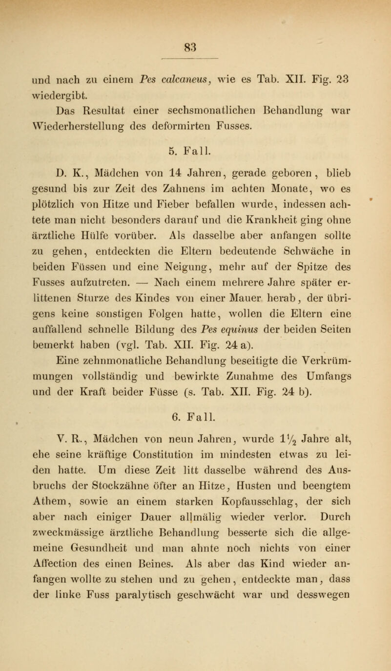 und nach zu einem Pes calcaneus, wie es Tab. XII. Fig. 23 wiedergibt. Das Resultat einer sechsmonatlichen Behandlung war Wiederherstellung des deformirten Fusses. 5. Fall. D. K., Mädchen von 14 Jahren, gerade geboren , blieb gesund bis zur Zeit des Zahnens im achten Monate, wo es plötzlich von Hitze und Fieber befallen wurde, indessen ach- tete man nicht besonders darauf und die Krankheit ging ohne ärztliche Hülfe vorüber. Als dasselbe aber anfangen sollte zu gehen, entdeckten die Eltern bedeutende Schwäche in beiden Füssen und eine Neigung, mehr auf der Spitze des Fusses aufzutreten. — Nach einem mehrere Jahre später er- littenen Sturze des Kindes von einer Mauer herab, der übri- gens keine sonstigen Folgen hatte, wollen die Eltern eine auffallend schnelle Bildung des Pes equinus der beiden Seiten bemerkt haben (vgl. Tab. XII. Fig. 24 a). Eine zehnmonatliche Behandlung beseitigte die Verkrüm- mungen vollständig und bewirkte Zunahme des Umfangs und der Kraft beider Füsse (s. Tab. XII. Fig. 24 b). 6. Fall. V. R., Mädchen von neun Jahren; wurde iy2 Jahre alt, ehe seine kräftige Constitution im mindesten etwas zu lei- den hatte. Um diese Zeit litt dasselbe während des Aus- bruchs der Stockzähne öfter an Hitze, Husten und beengtem Athem, sowie an einem starken Kopfansschlag, der sich aber nach einiger Dauer allmälig wieder verlor. Durch zweckmässige ärztliche Behandlung besserte sich die allge- meine Gesundheit und man ahnte noch nichts von einer Affection des einen Beines. Als aber das Kind wieder an- fangen wollte zu stehen und zu gehen, entdeckte man, dass der linke Fuss paralytisch geschwächt war und desswegen