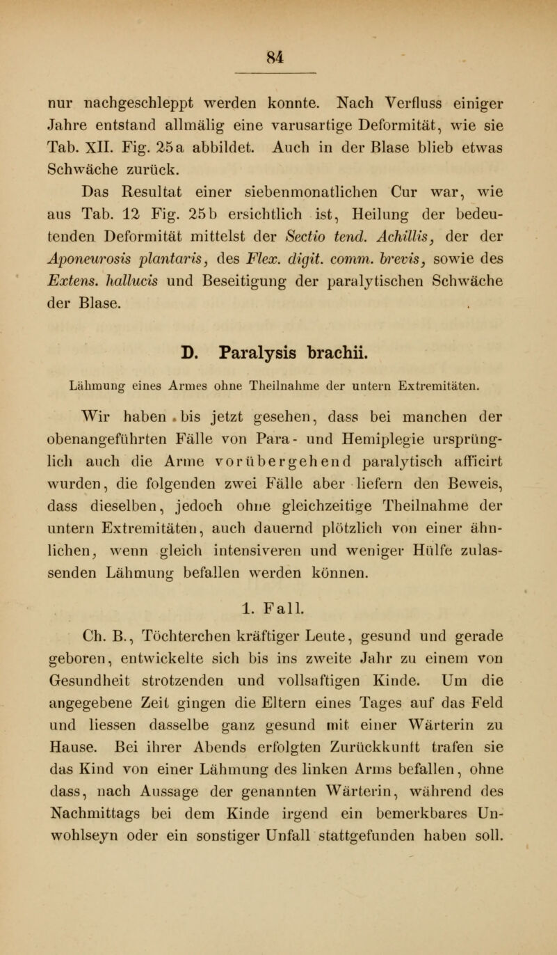 nur nachgeschleppt werden konnte. Nach Verfluss einiger Jahre entstand allmälig eine varusartige Deformität, wie sie Tab. XII. Fig. 25 a abbildet. Auch in der Blase blieb etwas Schwäche zurück. Das Resultat einer siebenmonatlichen Cur war, wie aus Tab. 12 Fig. 25b ersichtlich ist, Heilung der bedeu- tenden Deformität mittelst der Sectio tend. Achillis, der der Aponeurosis plantaris, des Flex. digit. comm. fo*evis, sowie des Extens. hallucis und Beseitigung der paralytischen Schwäche der Blase. D. Paralysis brachii. Lähmung eines Armes ohne Theilnahme der untern Extremitäten. Wir haben.bis jetzt gesehen, dass bei manchen der obenangeführten Fälle von Para- und Hemiplegie ursprüng- lich auch die Arme vorübergehend paralytisch aff'icirt wurden, die folgenden zwei Fälle aber liefern den Beweis, dass dieselben, jedoch ohne gleichzeitige Theilnahme der untern Extremitäten, auch dauernd plötzlich von einer ähn- lichen j wenn gleich intensiveren und weniger Hülfe zulas- senden Lähmung befallen werden können. 1. Fall. Ch. B., Töchterchen kräftiger Leute, gesund und gerade geboren, entwickelte sich bis ins zweite Jahr zu einem von Gesundheit strotzenden und vollsaftigen Kinde. Um die angegebene Zeit gingen die Eltern eines Tages auf das Feld und Hessen dasselbe ganz gesund mit einer Wärterin zu Hause. Bei ihrer Abends erfolgten Zurückkuntt trafen sie das Kind von einer Lähmung des linken Arms befallen, ohne dass, nach Aussage der genannten Wärterin, während des Nachmittags bei dem Kinde irgend ein bemerkbares Un- wohlseyn oder ein sonstiger Unfall stattgefunden haben soll.
