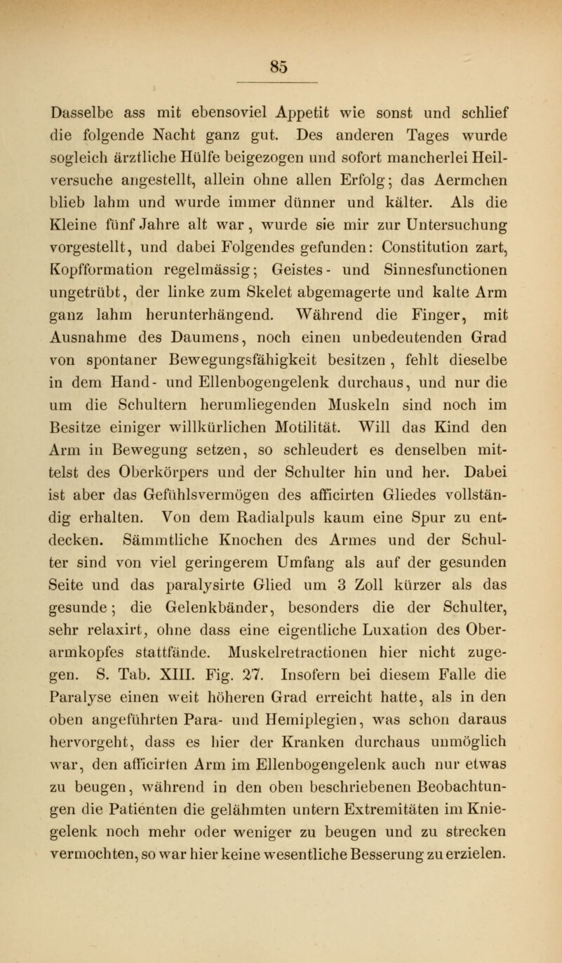 Dasselbe ass mit ebensoviel Appetit wie sonst und schlief die folgende Nacht ganz gut. Des anderen Tages wurde sogleich ärztliche Hülfe beigezogen und sofort mancherlei Heil- versuche angestellt, allein ohne allen Erfolg; das Aermchen blieb lahm und wurde immer dünner und kälter. Als die Kleine fünf Jahre alt war, wurde sie mir zur Untersuchung vorgestellt, und dabei Folgendes gefunden: Constitution zart, Kopfformation regelmässig; Geistes- und Sinnesfunctionen ungetrübt, der linke zum Skelet abgemagerte und kalte Arm ganz lahm herunterhängend. Während die Finger, mit Ausnahme des Daumens, noch einen unbedeutenden Grad von spontaner Bewegungsfähigkeit besitzen , fehlt dieselbe in dem Hand- und Ellenbogengelenk durchaus, und nur die um die Schultern herumliegenden Muskeln sind noch im Besitze einiger willkürlichen Motilität. Will das Kind den Arm in Bewegung setzen, so schleudert es denselben mit- telst des Oberkörpers und der Schulter hin und her. Dabei ist aber das Gefühlsvermögen des afficirten Gliedes vollstän- dig erhalten. Von dem Radialpuls kaum eine Spur zu ent- decken. Sämmtliche Knochen des Armes und der Schul- ter sind von viel geringerem Umfang als auf der gesunden Seite und das paralysirte Glied um 3 Zoll kürzer als das gesunde; die Gelenkbänder, besonders die der Schulter, sehr relaxirt, ohne dass eine eigentliche Luxation des Ober- armkopfes stattfände. Muskelretractionen hier nicht zuge- gen. S. Tab. XIII. Fig. 27. Insofern bei diesem Falle die Paralyse einen weit höheren Grad erreicht hatte, als in den oben angeführten Para- und Hemiplegien, was schon daraus hervorgeht, dass es hier der Kranken durchaus unmöglich war, den afficirten Arm im Ellenbogengelenk auch nur etwas zu beugen, während in den oben beschriebenen Beobachtun- gen die Patienten die gelähmten untern Extremitäten im Knie- gelenk noch mehr oder weniger zu beugen und zu strecken vermochten, so war hier keine wesentliche Besserung zu erzielen.