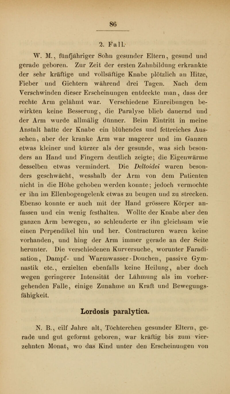 2. Fall.- W. M., fünfjähriger Sohn gesunder Eltern, gesund und gerade geboren. Zur Zeit der ersten Zahnbildung erkrankte der sehr kräftige und vollsäftige Knabe plötzlich an Hitze, Fieber und Gichtern während drei Tagen. Nach dem Verschwinden dieser Erscheinungen entdeckte man, dass der rechte Arm gelähmt war. Verschiedene Einreibungen be- wirkten keine Besserung, die Paralyse blieb dauernd und der Arm wurde allinälig dünner. Beim Eintritt in meine Anstalt hatte der Knabe ein blühendes und fettreiches Aus- sehen, aber der kranke Arm war magerer und im Ganzen etwas kleiner und kürzer als der gesunde, was sich beson- ders an Hand und Fingern deutlich zeigte; die Eigenwärme desselben etwas vermindert. Die Deltoidei waren beson- ders geschwächt, wesshalb der Arm von dem Patienten nicht in die Höhe gehoben werden konnte; jedoch vermochte er ihn im Ellenbogengelenk etwas zu beugen und zu strecken. Ebenso konnte er auch mit der Hand grössere Körper an- fassen und ein wenig festhalten. Wollte der Knabe aber den ganzen Arm bewegen, so schleuderte er ihn gleichsam wie einen Perpendikel hin und her. Contracturen waren keine vorhanden, und hing der Arm immer gerade an der Seite herunter. Die verschiedenen Kur versuche, worunter Faradi- sation, Dampf- und Warmwasser-Douchen, passive Gym- nastik etc., erzielten ebenfalls keine Heilung, aber doch wegen geringerer Intensität der Lähmung als im vorher- gehenden Falle, einige Zunahme an Kraft und Bewegungs- fähigkeit. Lordosis paralytica. N. B., eilf Jahre alt, Töchterchen gesunder Eltern, ge- rade und gut geformt geboren, war kräftig bis zum vier- zehnten Monat, wo das Kind unter den Erscheinungen von