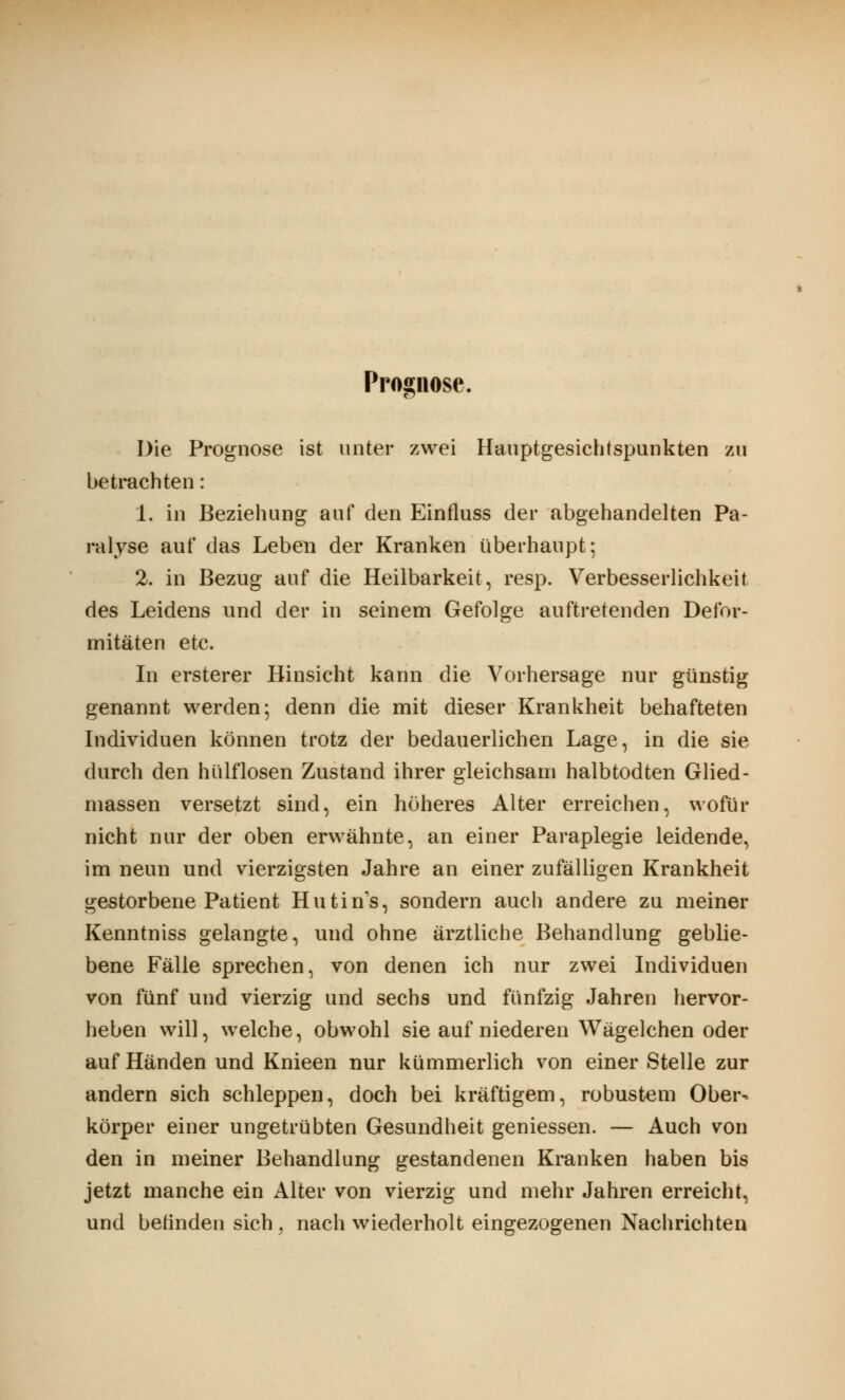 Prognose. Die Prognose ist unter zwei Hauptgesichtspunkten zu betrachten: 1. in Beziehung auf den Einfluss der abgehandelten Pa- ralyse auf das Leben der Kranken überhaupt; 2. in Bezug auf die Heilbarkeit, resp. Verbesserlichkeit des Leidens und der in seinem Gefolge auftretenden Defor- mitäten etc. In ersterer Hinsicht kann die Vorhersage nur günstig genannt werden; denn die mit dieser Krankheit behafteten Individuen können trotz der bedauerlichen Lage, in die sie durch den hülflosen Zustand ihrer gleichsam halbtodten Glied- massen versetzt sind, ein höheres Alter erreichen, wofür nicht nur der oben erwähnte, an einer Paraplegie leidende, im neun und vierzigsten Jahre an einer zufälligen Krankheit gestorbene Patient Hutin's, sondern auch andere zu meiner Kenntniss gelangte, und ohne ärztliche Behandlung geblie- bene Fälle sprechen, von denen ich nur zwei Individuen von fünf und vierzig und sechs und fünfzig Jahren hervor- heben will, welche, obwohl sie auf niederen Wägelchen oder auf Händen und Knieen nur kümmerlich von einer Stelle zur andern sich schleppen, doch bei kräftigem, robustem Ober- körper einer ungetrübten Gesundheit gemessen. — Auch von den in meiner Behandlung gestandenen Kranken haben bis jetzt manche ein Alter von vierzig und mehr Jahren erreicht, und befinden sich, nach wiederholt eingezogenen Nachrichten