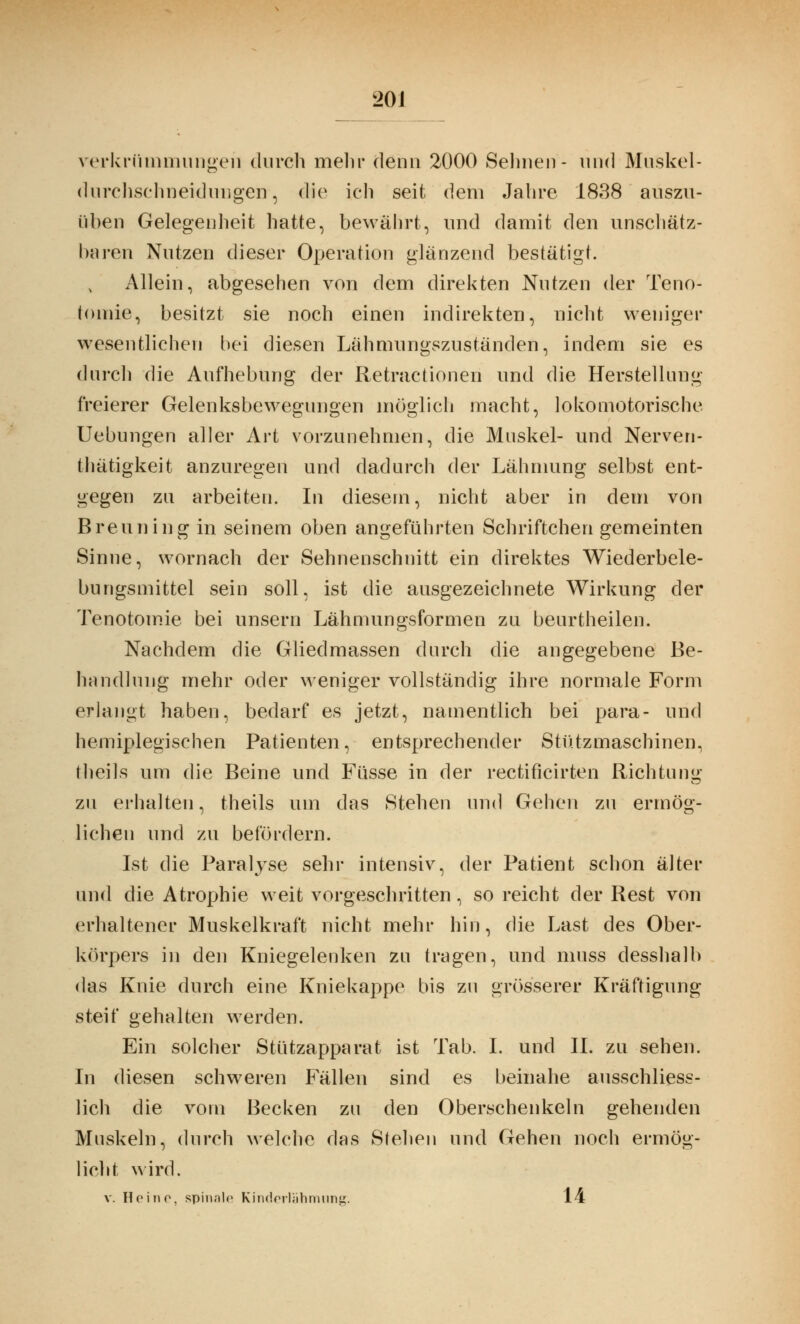 20J Verkrümmungen durch mein* denn 2000 Seimen- und Muskel- durchschneidungen, die ich seit dem Jahre 1838 auszu- üben Gelegenheit hatte, bewährt, und damit den unschätz- baren Nutzen dieser Operation glänzend bestätigt. Allein, abgesehen von dem direkten Nutzen der Teno- tonrie, besitzt sie noch einen indirekten, nicht weniger wesentlichen bei diesen Lähmungszuständen, indem sie es durch die Aufhebung der Retractionen und die Herstellung- freierer Gelenksbewegungen möglich macht, lokomotorische Uebungen aller Art vorzunehmen, die Muskel- und Nerven- tätigkeit anzuregen und dadurch der Lähmung selbst ent- gegen zu arbeiten. In diesem, nicht aber in dem von Brenn ing in seinem oben angeführten Schriftchen gemeinten Sinne, wornach der Sehnenschnitt ein direktes Wiederbele- bungsmittel sein soll, ist die ausgezeichnete Wirkung der Tenotomie bei unsern Lähmungsformen zu beurtheilen. Nachdem die Gliedmassen durch die angegebene Be- handlung mehr oder weniger vollständig ihre normale Form erlangt haben, bedarf es jetzt, namentlich bei para- und hemiplegischen Patienten, entsprechender Stützmaschinen, theils um die Beine und Füsse in der rectificirten Richtung zu erhalten, theils um das Stehen und Gehen zu ermög- lichen und zu befördern. Ist die Paralyse sehr intensiv, der Patient schon älter und die Atrophie weit vorgeschritten, so reicht der Rest von erhaltener Muskelkraft nicht mehr hin, die Last des Ober- körpers in den Kniegelenken zu tragen, und muss desshalb das Knie durch eine Kniekappe bis zu grösserer Kräftigung steif gehalten werden. Ein solcher Stützapparat ist Tab. I. und IL zu sehen. In diesen schweren Fällen sind es beinahe ausschliess- lich die vom Becken zu den Oberschenkeln gehenden Muskeln, durch welche das Stehen und Gehen noch ermög- licht wird. v. Heine, spinale Kinderlähmung. 14