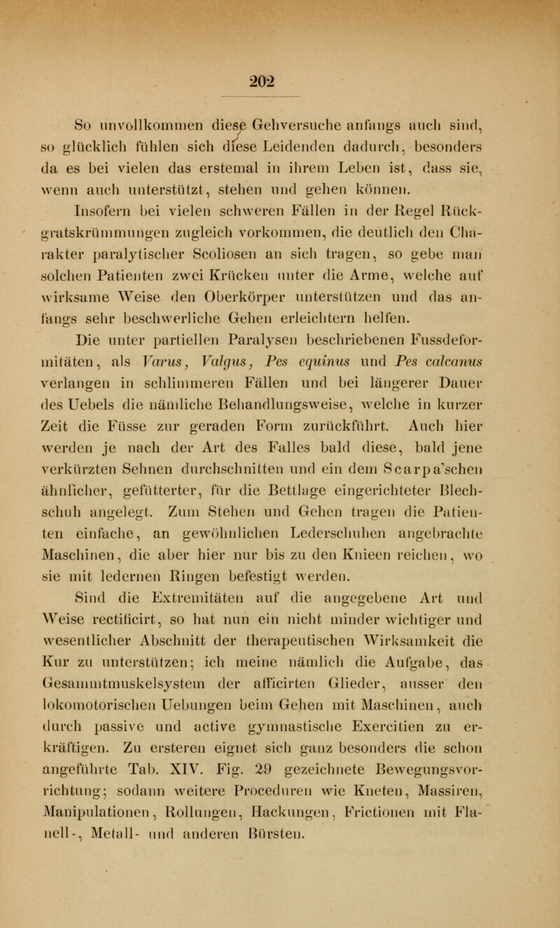 So unvollkommen diese Gehversuche anfangs auch sind, so glücklich fühlen sich diese Leidenden dadurch, besonders da es bei vielen das erstemal in ihrem Leben ist, dass sie, wenn auch unterstützt, stehen und gehen können. Insofern bei vielen schweren Fällen in der Regel Rück- gratskrümmungen zugleich vorkommen, die deutlich den Cha- rakter paralytischer Scoliosen an sich tragen, so gebe man solchen Patienten zwei Krücken unter die Arme, welche auf wirksame Weise den Oberkörper unterstützen und das an- fangs sehr beschwerliche Gehen erleichtern helfen. Die unter partiellen Paralysen beschriebenen Fussdefor- mitäten, als Varus, Valgus, Pas equinus und Pes calcanus verlangen in schlimmeren Fällen und bei längerer Dauer des Uebels die nämliche Behandlungsweise, welche in kurzer Zeit die Füsse zur geraden Form zurückführt. Auch hier werden je nach der Art des Falles bald diese, bald jene verkürzten Sehnen durchschnitten und ein dem Scarpa'schen ähnlicher, gefütterter, für die Bettlage eingerichteter Blech- schuh angelegt. Zum Stehen und Gehen tragen die Patien- ten einfache, an gewöhnlichen Lederschuhen angebrachte Maschinen, die aber hier nur bis zu den Knieen reichen, wo sie mit ledernen Ringen befestigt werden. Sind die Extremitäten auf die angegebene Art und Weise rectificirt, so hat nun ein nicht minder wichtiger und wesentlicher Abschnitt der therapeutischen Wirksamkeit die Kur zu unterstützen-, ich meine nämlich die Aufgabe, das Gesammtmuskelsystem der afficirten Glieder, ausser den lokomotorischen Uebungen beim Gehen mit Maschinen, auch durch passive und active gymnastische Exercitien zu er- kräftigen. Zu erstereu eignet sich ganz besonders die schon angeführte Tab. XIV. Fig. 29 gezeichnete Bewegungsvor- richtung; sodann weitere Proceduren wie Kneten, Massiren, Manipulationen, Rollungen, Hackungen, Frictionen mit Fla- nell-, Metall- und anderen Bürsten.