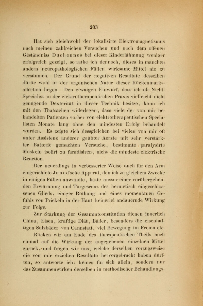 Hat sich gleichwohl der lokalisirte Elektromagnetismus nach meinen zahlreichen Versuchen und nach dem offenen Gestandniss Duchennes bei dieser Kinderlähmung weniger erfolgreich gezeigt, so rat he ich dennoch, dieses in manchen andern neuropathologischen Fällen wirksame Mittel nie zu versäumen. Der Grund der negativen Resultate desselben dürfte wohl in der organischen Natur dieser Rückenmarks- affection liegen. Den etwaigen Einwurf, dass ich als Nicht- Specialist in der elektrotherapeutischen Praxis vielleicht nicht genügende Dexterität in dieser Technik besitze, kann ich mit den Thatsachen widerlegen, dass viele der von mir be- handelten Patienten vorher von elektrotherapeutischen Specia- listen Monate lang ohne den mindesten Erfolg behandelt wurden. Es zeigte sich dessgleichen bei vielen von mir oft unter Assistenz anderer geübter Aerzte mit sehr verstärk- ter Batterie gemachten Versuche, bestimmte paralysirte Muskeln isolirt zu faradisiren, nicht die mindeste elektrische Reaction. Der neuerdings in verbesserter Weise auch für den Arm eingerichtete Junod'sche Apparat, den ich zu gleichem Zwecke in einigen Fällen anwandte, hatte ausser einer vorübergehen- den Erwärmung und Turgescenz des hermetisch eingeschlos- senen Glieds, einiger Röthung und eines momentanen Ge- fühls von Prickeln in der Haut keinerlei andauernde Wirkung zur Folge. Zur Stärkung der Gesammtconstitution dienen innerlich China, Eisen, kräftige Diät, Bäder, besonders die eisenhal- tigen Sulzbäder von Caimstatt, viel Bewegung im Freien etc. Blicken wir am Ende des therapeutischen Theils noch einmal auf die Wirkung der angegebenen einzelnen Mittel zurück,-und fragen wir uns, welche derselben vorzugsweise die von mir erzielten Resultate hervorgebracht haben dürf- ten, so antworte ich: keines für sich allein, sondern nur das Zusammenwirken derselben in methodischer Behandlnngs-