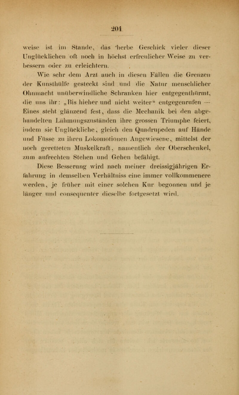 weise ist im Stande, (Ins 'herbe Geschick vieler dieser Unglücklichen oft noch in höchst erfreulicher Weise zu ver- bessern oder zu erleichtern. Wie sehr dein Arzt auch in diesen Fällen die Grenzen der Kunst hülfe gesteckt sind und die Natur menschlicher Ohnmacht unüberwindliche Schranken hier entgegenlhiirmt, die uns ihr: „Bis hieher und nicht weiter*4 entgegenrufen — Eines steht glänzend fest, dass die Mechanik bei den abge- handelten Lähmmigszuständen ihre grossen Triumphe feiert, indem sie Unglückliche, gleich den Quadrupeden auf Hände und Füsse zu ihren Lokomotionen Angewiesene, mittelst der noch geretteten Muskelkraft, namentlich der Oberschenkel, zum aufrechten Stehen und Gehen befähigt. Diese Besserung wird nach meiner dreissigjährigen Er- fahrung in demselben Verhältniss eine immer vollkommenere werden, je früher mit einer solchen Kur begonnen und je länger und consequenter dieselbe fortgesetzt wird.