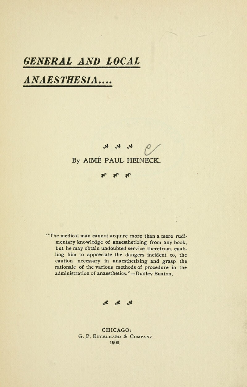 GENERAL AND LOCAL ANAESTHESIA.... j* .j* -j* py By AIME PAUL HEINECK. ff- & & 'The medical man cannot acquire more than a mere rudi- mentary knowledge of anaesthetizing from any book, but he may obtain undoubted service therefrom, enab- ling him to appreciate the dangers incident to, the caution necessary in anaesthetizing and grasp the rationale of the various methods of procedure in the administration of anaesthetics.—Dudley Buxton. 5^* t£* 5^* CHICAGO: G. JP. Engelhard & Company. 1900.