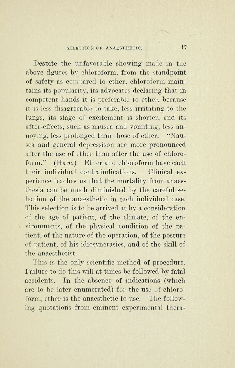 Despite the unfavorable showing made in the above figures by chloroform, from the standpoint of safety as compared to ether, chloroform main- tains its popularity, its advocates declaring that in competent hands it is preferable to ether, because it is less disagreeable to take, less irritating to the lungs, its stage of excitement is shorter, and its after-effects, such as nausea and vomiting, less an- noying, less prolonged than those of ether. Nau- sea and general depressison are more pronounced after the use of ether than after the use of chloro- form. (Hare.) Ether and chloroform have each their individual contraindications. Clinical ex- perience teaches us that the mortality from anaes- thesia can be much diminished by the careful se- lection of the anaesthetic in each individual case. This selection is to be arrived at by a consideration of the age of patient, of the climate, of the en- vironments, of the physical condition of the pa- tient, of the nature of the operation, of the posture of patient, of his idiosyncrasies, and of the skill of the anaesthetist. This is the only scientific method of procedure. Failure to do this will at times be followed by fatal accidents. In the absence of indications (which are to be later enumerated) for the use of chloro- form, ether is the anaesthetic to use. The follow- ing quotations from eminent experimental thera-