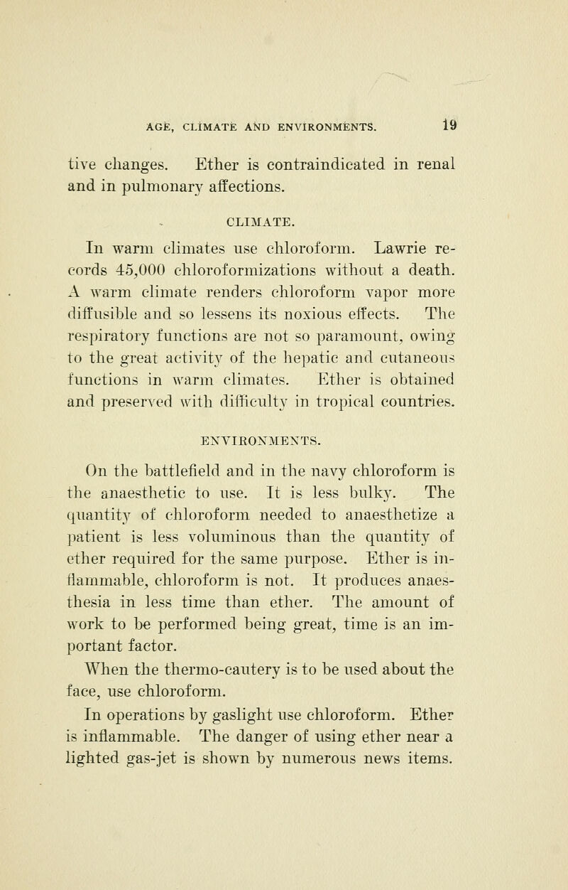 five changes. Ether is contraindicated in renal and in pulmonary affections. CLIMATE. In warm climates nse chloroform. Lawrie re- cords 45,000 chloroformizations without a death. A warm climate renders chloroform vapor more diffusible and so lessens its noxious effects. The respiratory functions are not so paramount, owing to the great activity of the hepatic and cutaneous functions in warm climates. Ether is obtained and preserved with difficulty in tropical countries. ENVIKOXMENTS. On the battlefield and in the navy chloroform is the anaesthetic to use. It is less bulky. The quantity of chloroform needed to anaesthetize a patient is less voluminous than the quantity of ether required for the same purpose. Ether is in- flammable, chloroform is not. It produces anaes- thesia in less time than ether. The amount of work to be performed being great, time is an im- portant factor. When the thermo-cautery is to be used about the face, use chloroform. In operations by gaslight use chloroform. Ether is inflammable. The danger of using ether near a lighted gas-jet is shown by numerous news items.