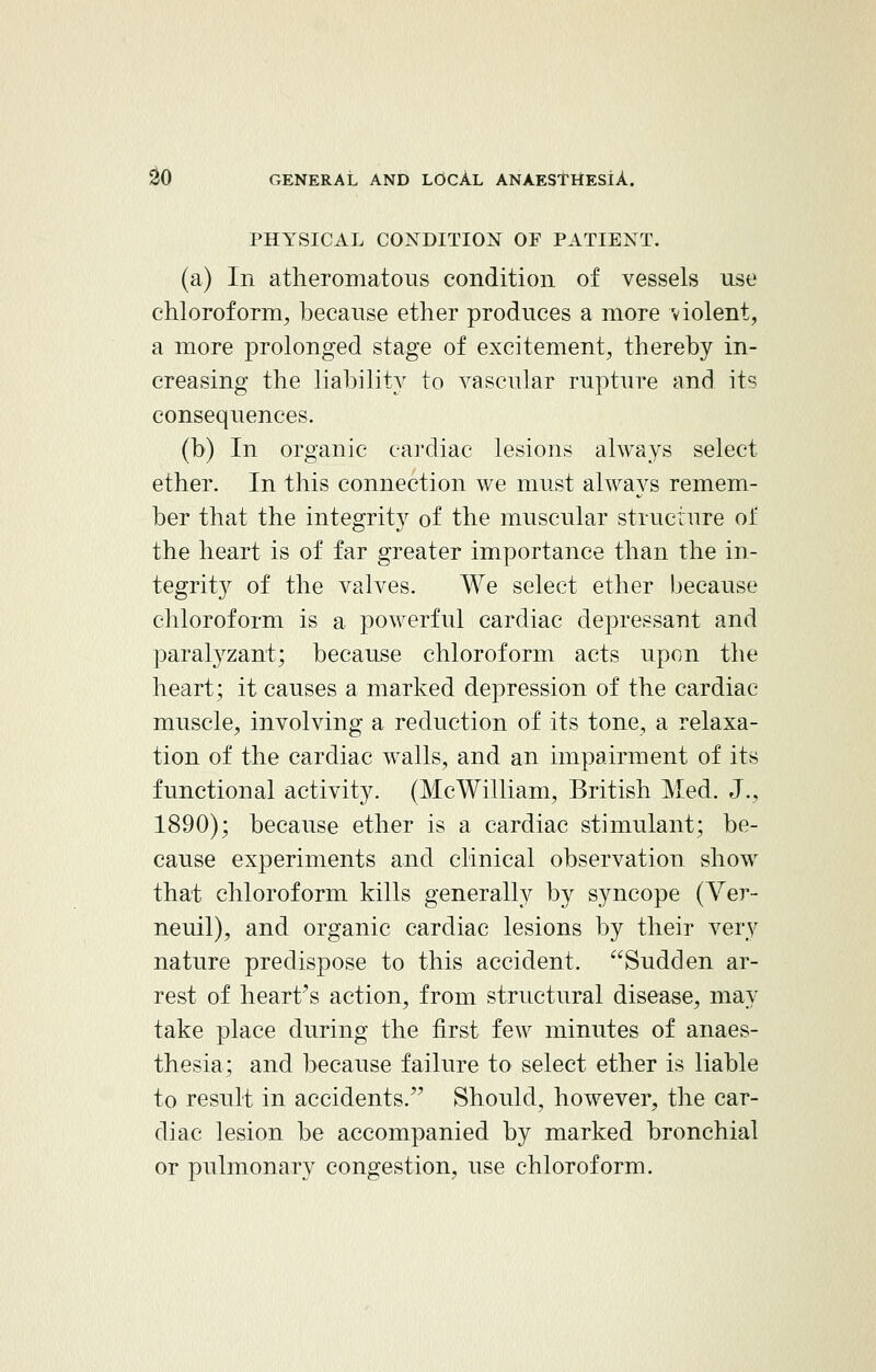 PHYSICAL CONDITION OF PATIENT. (a) In atheromatous condition of vessels use chloroform, because ether produces a more violent, a more prolonged stage of excitement, thereby in- creasing the liability to vascular rupture and its consequences. (b) In organic cardiac lesions always select ether. In this connection we must always remem- ber that the integrity of the muscular structure of the heart is of far greater importance than the in- tegrity of the valves. We select ether because chloroform is a powerful cardiac depressant and paralyzant; because chloroform acts upon the heart; it causes a marked depression of the cardiac muscle, involving a reduction of its tone, a relaxa- tion of the cardiac walls, and an impairment of its functional activity. (McWilliam, British Med. J., 1890); because ether is a cardiac stimulant; be- cause experiments and clinical observation show that chloroform kills generally by syncope (Ver- neuil), and organic cardiac lesions by their very nature predispose to this accident. Sudden ar- rest of heart's action, from structural disease, may take place during the first few minutes of anaes- thesia; and because failure to select ether is liable to result in accidents. Should, however, the car- diac lesion be accompanied by marked bronchial or pulmonary congestion, use chloroform.