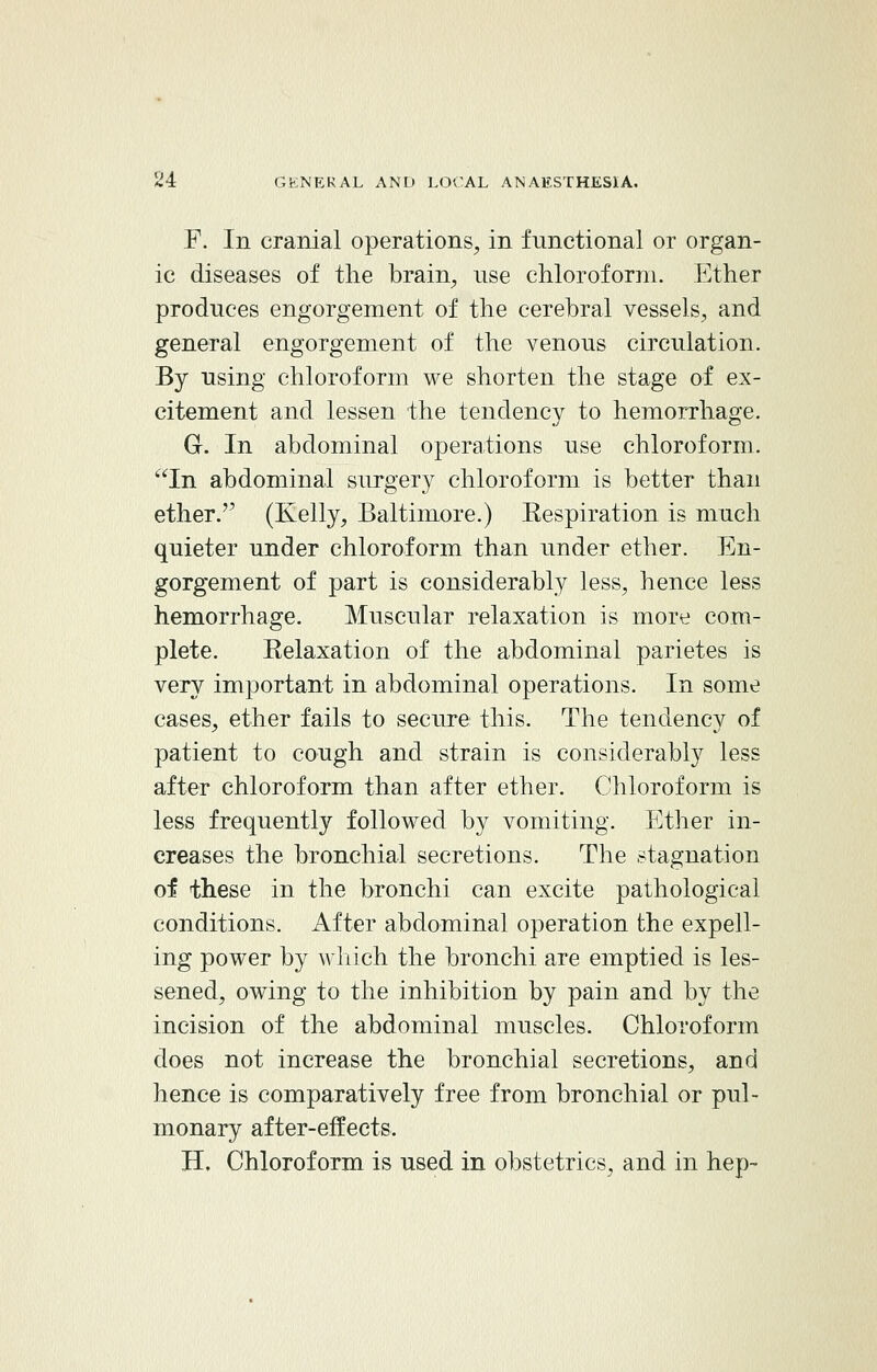 F. In cranial operations, in functional or organ- ic diseases of the brain, use chloroform. Ether produces engorgement of the cerebral vessels, and general engorgement of the venous circulation. By using chloroform we shorten the stage of ex- citement and lessen the tendency to hemorrhage. G. In abdominal operations use chloroform. In abdominal surgery chloroform is better than ether.'' (Kelly, Baltimore.) Eespiration is much quieter under chloroform than under ether. En- gorgement of part is considerably less, hence less hemorrhage. Muscular relaxation is more com- plete. Eelaxation of the abdominal parietes is very important in abdominal operations. In some cases, ether fails to secure this. The tendency of patient to cough and strain is considerably less after chloroform than after ether. Chloroform is less frequently followed by vomiting. Ether in- creases the bronchial secretions. The stagnation of these in the bronchi can excite pathological conditions. After abdominal operation the expell- ing power by which the bronchi are emptied is les- sened, owing to the inhibition by pain and by the incision of the abdominal muscles. Chloroform does not increase the bronchial secretions, and hence is comparatively free from bronchial or pul- monary after-effects. H. Chloroform is used in obstetrics, and in hep-