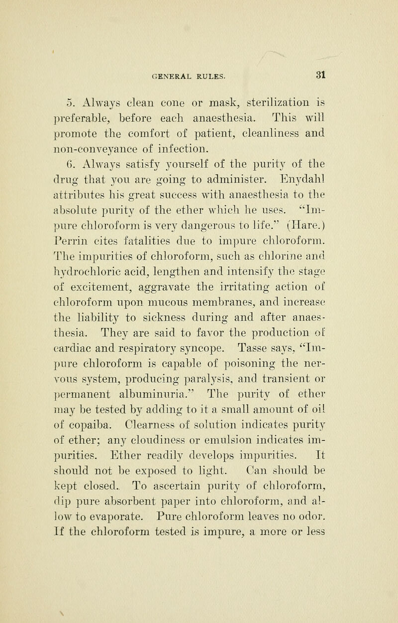 5. Always clean cone or mask, sterilization is preferable, before each anaesthesia. This will promote the comfort of patient, cleanliness and non-conveyance of infection. 6. Always satisfy yourself of the purity of the drug that you are going to administer. Enydahl attributes his great success with anaesthesia to the absolute purity of the ether which he uses. Im- pure chloroform is very dangerous to life. (Hare.) Perrin cites fatalities due to impure chloroform. The impurities of chloroform, such as chlorine and hydrochloric acid, lengthen and intensify the stage of excitement, aggravate the irritating action of chloroform upon mucous membranes, and increase the liability to sickness during and after anaes- thesia. They are said to favor the production of cardiac and respiratory syncope. Tasse says, Im- pure chloroform is capable of poisoning the ner- vous system, producing paralysis, and transient or permanent albuminuria. The purity of ether may be tested by adding to it a small amount of oil of copaiba. Clearness of solution indicates purity of ether; any cloudiness or emulsion indicates im- purities. Ether readily develops impurities. It should not be exposed to light. Can should be kept closed.. To ascertain purity of chloroform, dip pure absorbent paper into chloroform, and al- low to evaporate. Pure chloroform leaves no odor. If the chloroform tested is impure, a more or less