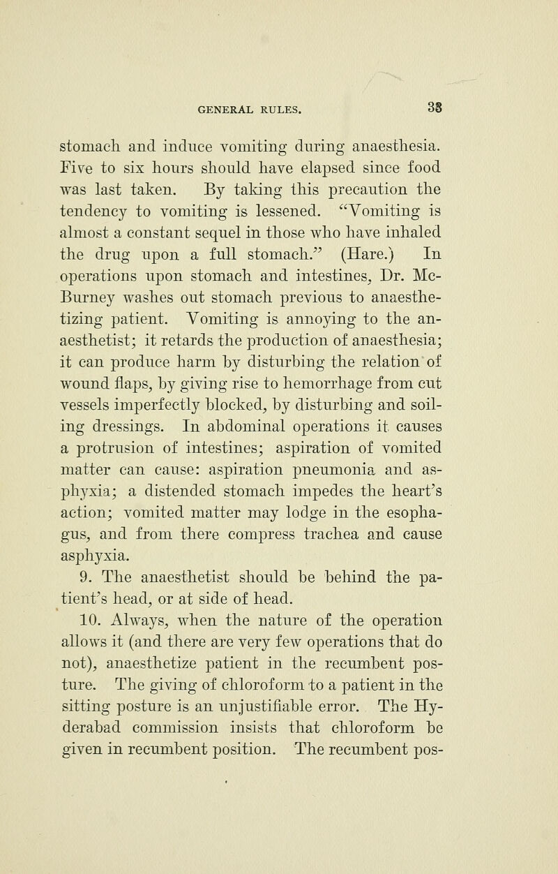 stomach and induce vomiting during anaesthesia. Five to six hours should have elapsed since food was last taken. By taking this precaution the tendency to vomiting is lessened. Vomiting is almost a constant sequel in those who have inhaled the drug upon a full stomach. (Hare.) In operations upon stomach and intestines. Dr. Mc- Burney washes out stomach previous to anaesthe- tizing patient. Vomiting is annoying to the an- aesthetist; it retards the production of anaesthesia; it can produce harm by disturbing the relation of wound flaps, by giving rise to hemorrhage from cut vessels imperfectly blocked, by disturbing and soil- ing dressings. In abdominal operations it causes a protrusion of intestines; aspiration of vomited matter can cause: aspiration pneumonia and as- phyxia; a distended stomach impedes the heart's action; vomited matter may lodge in the esopha- gus, and from there compress trachea and cause asphyxia. 9. The anaesthetist should be behind the pa- tient's head, or at side of head. 10. Always, when the nature of the operation allows it (and there are very few operations that do not), anaesthetize patient in the recumbent pos- ture. The giving of chloroform to a patient in the sitting posture is an unjustifiable error. The Hy- derabad commission insists that chloroform be given in recumbent position. The recumbent pos-