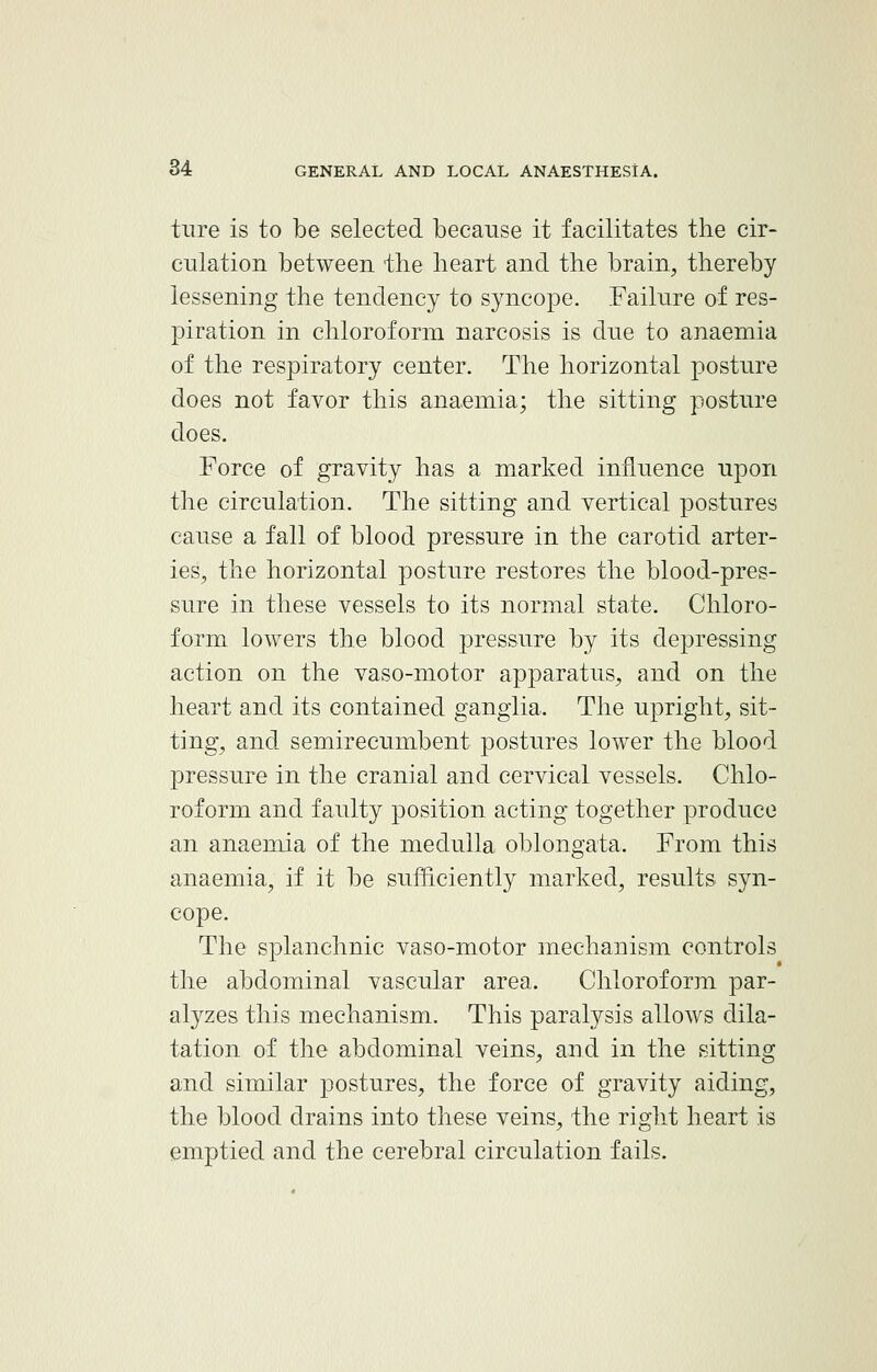 ture is to be selected because it facilitates the cir- culation between the heart and the brain, thereby lessening the tendency to syncope. Failure of res- piration in chloroform narcosis is due to anaemia of the respiratory center. The horizontal posture does not favor this anaemia; the sitting posture does. Force of gravity has a marked influence upon the circulation. The sitting and vertical postures cause a fall of blood pressure in the carotid arter- ies, the horizontal posture restores the blood-pres- sure in these vessels to its normal state. Chloro- form lowers the blood pressure by its depressing action on the vaso-motor apparatus, and on the heart and its contained ganglia. The upright, sit- ting, and semirecumbent postures lower the blood pressure in the cranial and cervical vessels. Chlo- roform and faulty position acting together produce an anaemia of the medulla oblongata. From this anaemia, if it be sufficiently marked, results syn- cope. The splanchnic vaso-motor mechanism controls the abdominal vascular area. Chloroform par- alyzes this mechanism. This paralysis allows dila- tation of the abdominal veins, and in the sitting and similar postures, the force of gravity aiding, the blood drains into these veins, the right heart is emptied and the cerebral circulation fails.