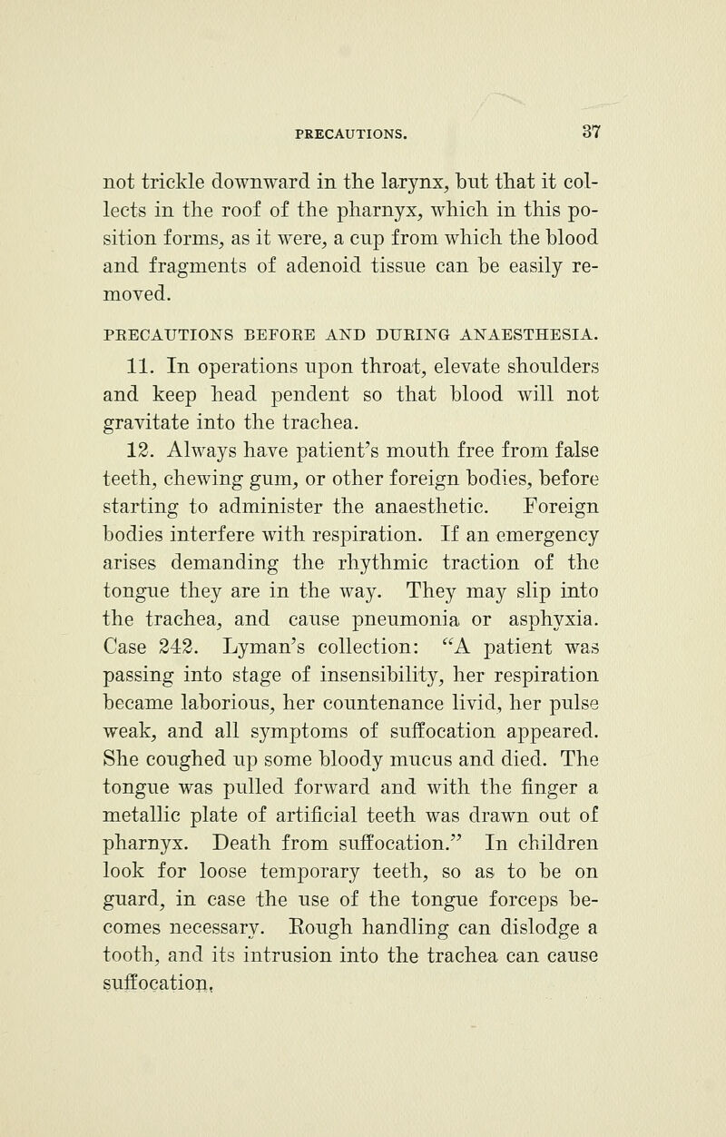 not trickle downward in the larynx, but that it col- lects in the roof of the pharnyx, which in this po- sition forms, as it were, a cup from which the blood and fragments of adenoid tissue can be easily re- moved. PRECAUTIONS BEFORE AND DURING ANAESTHESIA. 11. In operations upon throat, elevate shoulders and keep head pendent so that blood will not gravitate into the trachea. 12. Always have patient's mouth free from false teeth, chewing gum, or other foreign bodies, before starting to administer the anaesthetic. Foreign bodies interfere with respiration. If an emergency arises demanding the rhythmic traction of the tongue they are in the way. They may slip into the trachea, and cause pneumonia or asphyxia. Case 242. Lyman's collection: A patient was passing into stage of insensibility, her respiration became laborious, her countenance livid, her pulse weak, and all symptoms of suffocation appeared. She coughed up some bloody mucus and died. The tongue was pulled forward and with the finger a metallic plate of artificial teeth was drawn out of pharnyx. Death from suffocation. In children look for loose temporary teeth, so as to be on guard, in case the use of the tongue forceps be- comes necessary. Eough handling can dislodge a tooth, and its intrusion into the trachea can cause suffocation.