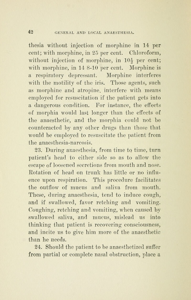 thesia without injection of morphine in 14 per cent; with morphine, in 25 per cent. Chloroform, without injection of morphine, in 10J per cent; with morphine, in 14 8-10 per cent. Morphine is a respiratory depressant. Morphine interferes with the motility of the iris. Those agents, snch as morphine and atropine, interfere with means employed for resuscitation if the patient gets into a dangerous condition. For instance, the effects of morphia would last longer than the effects of the anaesthetic, and the morphia could not be counteracted by any other drugs than those that would be employed to resuscitate the patient from the anaesthesia-narcosis. 23. During anaesthesia, from time to time, turn patient's head to either side so as to allow the escape of loosened secretions from mouth and nose. Eotation of head on trunk has little or no influ- ence upon respiration. This procedure facilitates the outflow of mucus and saliva from mouth. These, during anaesthesia, tend to induce cough, and if swallowed, favor retching and vomiting. Coughing, retching and vomiting, when caused by swallowed saliva, and mucus, mislead us into thinking that patient is recovering consciousness, and incite us to give him more of the anaesthetic than he needs. 24. Should the patient to be anaesthetized suffer from partial or complete nasal obstruction, place a