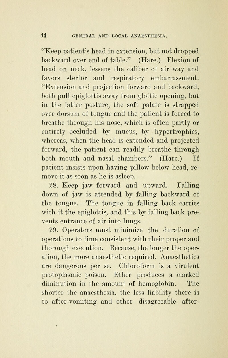 Keep patient's head in extension, but not dropped backward over end of table. (Hare.) Flexion of head on neck, lessens the caliber of air way and favors stertor and respiratory embarrassment. Extension and projection forward and backward, both pull epiglottis away from glottic opening, but in the latter posture, the soft palate is strapped over dorsum of tongue and the patient is forced to breathe through his nose, which is often partly or entirely occluded by mucus, by • hypertrophies, whereas, when the head is extended and projected forward, the patient can readily breathe through both mouth and nasal chambers. (Hare.) If patient insists upon having pillow below head, re- move it as soon as he is asleep. 28. Keep jaw forward and upward. Falling down of jaw is attended by falling backward of the tongue. The tongue in falling back carries with it the epiglottis, and this by falling back pre- vents entrance of air into lungs. 29. Operators must minimize the duration of operations to time consistent with their proper and thorough execution. Because, the longer the oper- ation, the more anaesthetic required. Anaesthetics are dangerous per se. Chloroform is a virulent protoplasmic poison. Ether produces a marked diminution in the amount of hemoglobin. The shorter the anaesthesia, the less liability there is to after-vomiting and other disagreeable after-