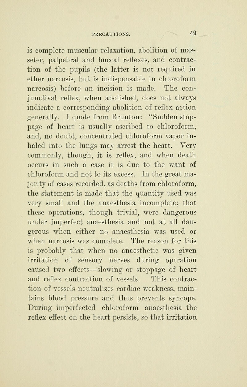 is complete muscular relaxation, abolition of mas- seter, palpebral and buccal reflexes, and contrac- tion of the pupils (the latter is not required in ether narcosis, but is indispensable in chloroform narcosis) before an incision is made. The con- junctival reflex, when abolished, does not always indicate a corresponding abolition of reflex action generally. I quote from Brunton: Sudden stop- page of heart is usually ascribed to chloroform, and, no doubt, concentrated chloroform vapor in- haled into the lungs may arrest the heart. Very commonly, though, it is reflex, and when death occurs in such a case it is due to the want of chloroform and not to its excess. In the great ma- jority of cases recorded, as deaths from chloroform, the statement is made that the quantity used was very small and the anaesthesia incomplete; that these operations, though trivial, were dangerous under imperfect anaesthesia and not at all dan- gerous when either no anaesthesia was used or when narcosis was complete. The reason for this is probably that when no anaesthetic was given irritation of sensory nerves during operation caused two effects—slowing or stoppage of heart and reflex contraction of vessels. This contrac- tion of vessels neutralizes cardiac weakness, main- tains blood pressure and thus prevents syncope. During imperfected chloroform anaesthesia the reflex effect on the heart persists, so that irritation