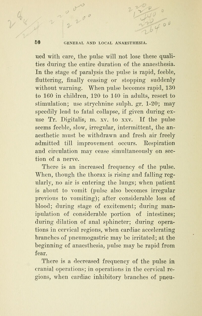 ued with care, the pulse will not lose these quali- ties during the entire duration of the anaesthesia. In the stage of paralysis the pulse is rapid, feeble, fluttering, finally ceasing or stopping suddenly without warning. When pulse becomes rapid, 130 to 160 in children, 120 to 140 in adults, resort to stimulation; use strychnine sulph. gr. 1-20; may speedily lead to fatal collapse, if given during ex- use Tr. Digitalis, m. xv. to xxv. If the pulse seems feeble, slow, irregular, intermittent, the an- aesthetic must be withdrawn and fresh air freely admitted till improvement occurs. Eespiratiori and circulation may cease simultaneously on sec- tion of a nerve. There is an increased frequency of the pulse. When, though the thorax is rising and falling reg- ularly, no air is entering the lungs; when patient is about to vomit (pulse also becomes irregular previous to vomiting); after considerable loss of blood; during stage of excitement; during man- ipulation of considerable portion of intestines; during dilation of anal sphincter; during opera- tions in cervical regions, when cardiac accelerating branches of pneumogastric may be irritated; at the beginning of anaesthesia, pulse may be rapid from fear. There is a decreased frequency of the pulse in cranial operations; in operations in the cervical re- gions, when cardiac inhibitory branches of pneu-