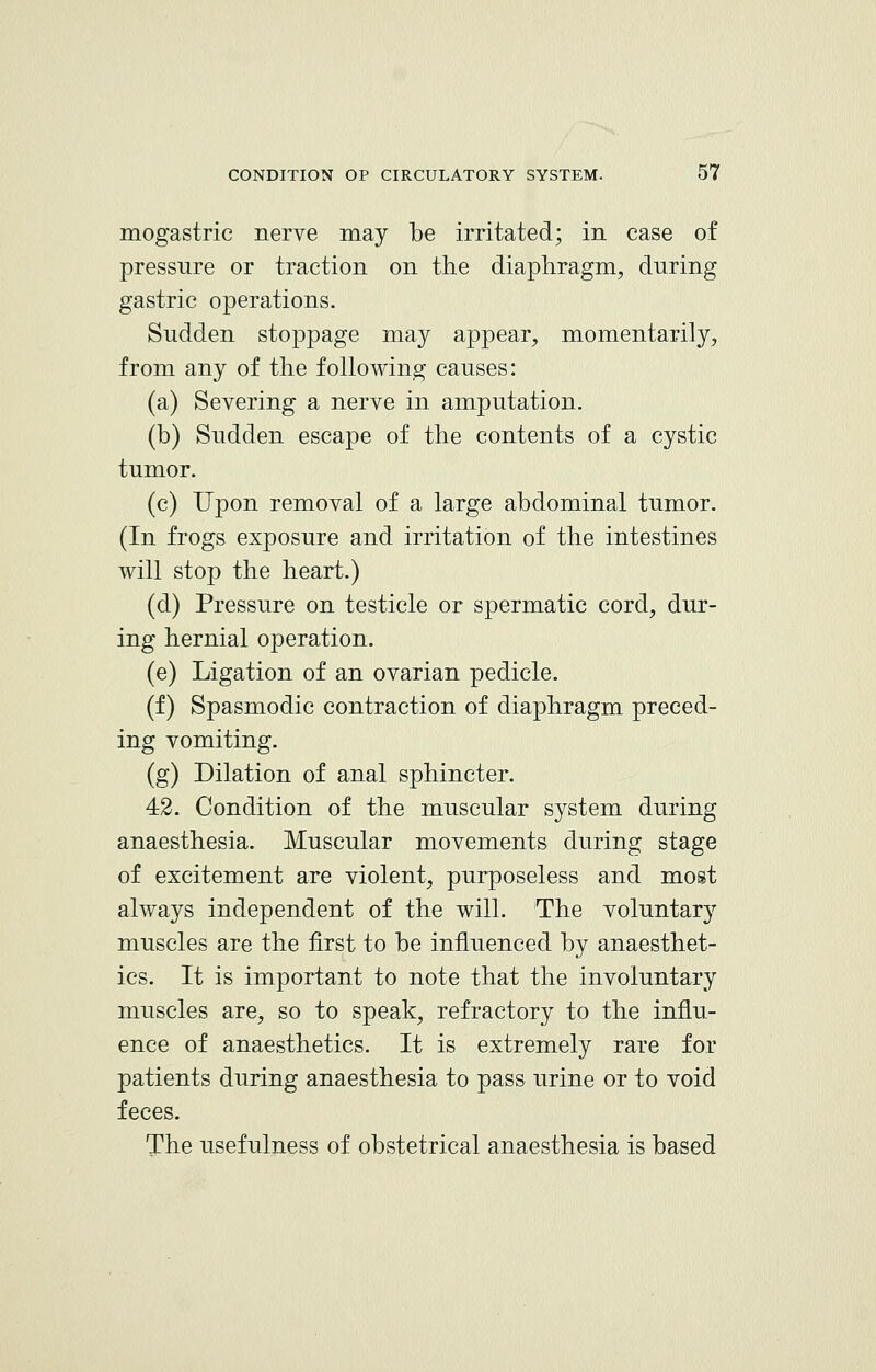 mogastric nerve may be irritated; in case of pressure or traction on the diaphragm, during gastric operations. Sudden stoppage may appear, momentarily, from any of the following causes: (a) Severing a nerve in amputation. (b) Sudden escape of the contents of a cystic tumor. (c) Upon removal of a large abdominal tumor. (In frogs exposure and irritation of the intestines will stop the heart.) (d) Pressure on testicle or spermatic cord, dur- ing hernial operation. (e) Ligation of an ovarian pedicle. (f) Spasmodic contraction of diaphragm preced- ing vomiting. (g) Dilation of anal sphincter. 42. Condition of the muscular system during anaesthesia. Muscular movements during stage of excitement are violent, purposeless and most always independent of the will. The voluntary muscles are the first to be influenced by anaesthet- ics. It is important to note that the involuntary muscles are, so to speak, refractory to the influ- ence of anaesthetics. It is extremely rare for patients during anaesthesia to pass urine or to void feces. The usefulness of obstetrical anaesthesia is based