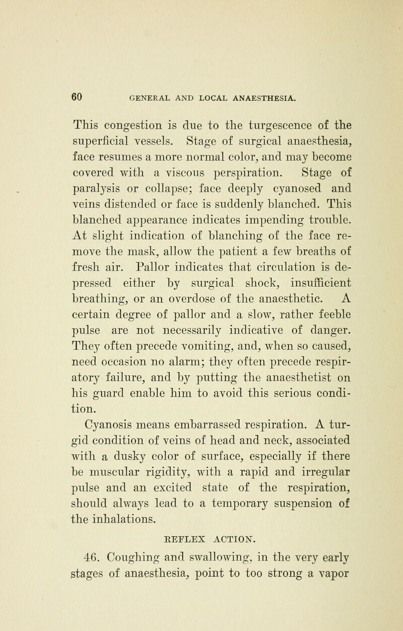 This congestion is due to the turgescence of the superficial vessels. Stage of surgical anaesthesia, face resumes a more normal color, and may become covered with a viscous perspiration. Stage of paralysis or collapse; face deeply cyanosed and veins distended or face is suddenly blanched. This blanched appearance indicates impending trouble. At slight indication of blanching of the face re- move the mask, allow the patient a few breaths of fresh air. Pallor indicates that circulation is de- pressed either by surgical shock, insufficient breathing, or an overdose of the anaesthetic. A certain degree of pallor and a slow, rather feeble pulse are not necessarily indicative of danger. They often precede vomiting, and, when so caused, need occasion no alarm; they often precede respir- atory failure, and by putting the anaesthetist on his guard enable him to avoid this serious condi- tion. Cyanosis means embarrassed respiration. A tur- gid condition of veins of head and neck, associated with a dusky color of surface, especially if there be muscular rigidity, with a rapid and irregular pulse and an excited state of the respiration, should always lead to a temporary suspension of the inhalations. KEFLEX ACTION. 46. Coughing and swallowing, in the very early stages of anaesthesia, point to too strong a vapor