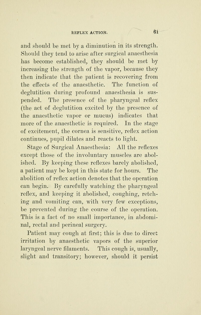 and should be met by a diminution in its strength. Should they tend to arise after surgical anaesthesia has become established, they should be met by increasing the strength of the vapor, because they then indicate that the patient is recovering from the effects of the anaesthetic. The function of deglutition during profound anaesthesia is sus- pended. The presence of the pharyngeal reflex (the act of deglutition excited by the presence of the anaesthetic vapor or mucus) indicates that more of the anaesthetic is required. In the stage of excitement, the cornea is sensitive, reflex action continues, pupil dilates and reacts to light. Stage of Surgical Anaesthesia: All the reflexes except those of the involuntary muscles are abol- ished. By keeping these reflexes barely abolished, a patient may be kept in this state for hours. The abolition of reflex action denotes that the operation can begin. By carefully watching the pharyngeal reflex, and keeping it abolished, coughing, retch- ing and vomiting can, with very few exceptions, be prevented during the course of the operation. This is a fact of no small importance, in abdomi- nal, rectal and perineal surgery. Patient may cough at first; this is due to direct irritation by anaesthetic vapors of the superior laryngeal nerve filaments. This cough is, usually, slight and transitory; however, should it persist