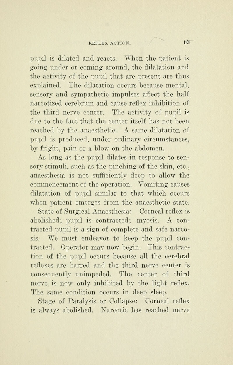 pupil is dilated and reacts. When the patient is going under or coming around, the dilatation and the activity of the pupil that are present are thus explained. The dilatation occurs because mental, sensory and sympathetic impulses affect the half narcotized cerebrum and cause reflex inhibition of the third nerve center. The activit}^ of pupil is due to the fact that the center itself has not been reached by the anaesthetic. A same dilatation of pupil is produced, under ordinary circumstances, by fright, pain or a blow on the abdomen. As long as the pupil dilates in response to sen- sory stimuli, such as the pinching of the skin, etc., anaesthesia is not sufficiently deep to allow the commencement of the operation. Vomiting causes dilatation of pupil similar to that which occurs when patient emerges from the anaesthetic state. State of Surgical Anaesthesia: Corneal reflex is abolished; pupil is contracted; myosis. A con- tracted pupil is a sign of complete and safe narco- sis. We must endeavor to keep the pupil con- tracted. Operator may now begin. This contrac- tion of the pupil occurs because all the cerebral reflexes are barred and the third nerve center is consequently unimpeded. The center of third nerve is now only inhibited by the light reflex. The same condition occurs in deep sleep. Stage of Paralysis or Collapse: Corneal reflex is always abolished. Narcotic has reached nerve