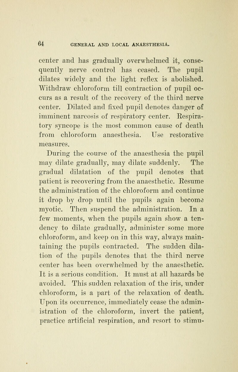 center and has gradually overwhelmed it, conse- quently nerve control has ceased. The pupil dilates widely and the light reflex is abolished. Withdraw chloroform till contraction of pupil oc- curs as a result of the recovery of the third nerve center. Dilated and fixed pupil denotes danger of imminent narcosis of respiratory center. Kespira- tory syncope is the most common cause of death from chloroform anaesthesia. Use restorative measures. During the course of the anaesthesia the pupil may dilate gradually, may dilate suddenly. The gradual dilatation of the pupil denotes that patient is recovering from the anaesthetic. Eesume the administration of the chloroform and continue it drop by drop until the pupils again become myotic. Then suspend the administration. In a few moments, when the pupils again show a ten- dency to dilate gradually, administer some more chloroform, and keep on in this way, always main- taining the pupils contracted. The sudden dila- tion of the pupils denotes that the third nerve center has been overwhelmed by the anaesthetic. It is a serious condition. It must at all hazards be avoided. This sudden relaxation of the iris, under chloroform, is a part of the relaxation of death. Upon its occurrence, immediately cease the admin- istration of the chloroform, invert the patient, practice artificial respiration, and resort to stimu-