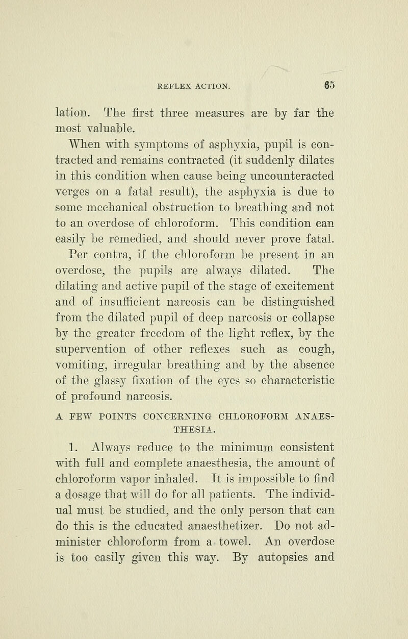 lation. The first three measures are by far the most valuable. When with symptoms of asphyxia, pupil is con- tracted and remains contracted (it suddenly dilates in this condition when cause being uncounteracted verges on a fatal result), the asphyxia is due to some mechanical obstruction to breathing and not to an overdose of chloroform. This condition can easily be remedied, and should never prove fatal. Per contra, if the chloroform be present in an overdose, the pupils are always dilated. The dilating and active pupil of the stage of excitement and of insufficient narcosis can be distinguished from the dilated pupil of deep narcosis or collapse by the greater freedom of the light reflex, by the supervention of other reflexes such as cough, vomiting, irregular breathing and by the absence of the glassy fixation of the eyes so characteristic of profound narcosis. A FEW POINTS CONCERNING CHLOROFORM ANAES- THESIA. 1. Always reduce to the minimum consistent with full and complete anaesthesia, the amount of chloroform vapor inhaled. It is impossible to find a dosage that will do for all patients. The individ- ual must be studied, and the only person that can do this is the educated anaesthetizer. Do not ad- minister chloroform from a towel. An overdose is too easily given this way. By autopsies and