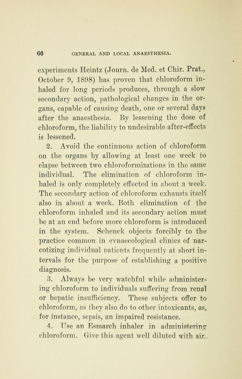 experiments Heintz (Jc-urn. de Med. et Chir. Prat., October 9, 1898) has proven that chloroform in- haled for long periods produces, through, a slow secondary action, pathological changes in the or- gans, capable of causing death, one or several days after the anaesthesia. By lessening the dose of chloroform, the liability to undesirable after-effects is lessened. 2. Avoid the continuous action of chloroform on the organs by allowing at least one week to elapse between two chloroformizations in the same individual. The elimination of chloroform in- haled is only completely effected in about a week. The secondary action of chloroform exhausts itself also in about a week. Both elimination of the chloroform inhaled and its secondary action must be at an end before more chloroform is introduced in the system. Schenck objects forcibly to the practice common in Pwnaecological clinics of nar- cotizing individual patients frequently at short in- tervals for the purpose of establishing a positive diagnosis. 3. Always be very watchful while administer- ing chloroform to individuals suffering from renal or hepatic insufficiency. These subjects offer to chloroform, as they also do to other intoxicants, as, for instance, sepsis, an impaired resistance. 4. Use an Esmarch inhaler in administering chloroform. Give this agent well diluted with air.,