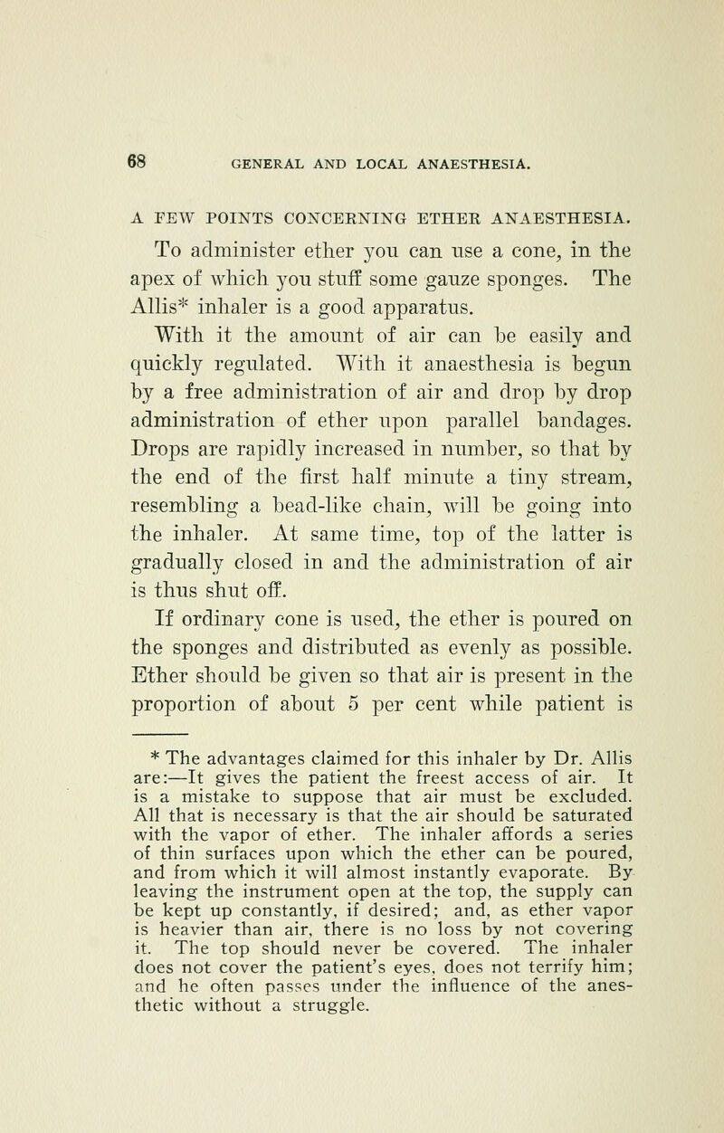 A FEW POINTS CONCERNING ETHER ANAESTHESIA. To administer ether you can use a cone, in the apex of which, you stuff some gauze sponges. The ALUs* inhaler is a good apparatus. With it the amount of air can be easily and quickly regulated. With it anaesthesia is begun by a free administration of air and drop by drop administration of ether upon parallel bandages. Drops are rapidly increased in number, so that by the end of the first half minute a tiny stream, resembling a bead-like chain, will be going into the inhaler. At same time, top of the latter is gradually closed in and the administration of air is thus shut off. If ordinary cone is used, the ether is poured on the sponges and distributed as evenly as possible. Ether should be given so that air is present in the proportion of about 5 per cent while patient is * The advantages claimed for this inhaler by Dr. Allis are:—It gives the patient the freest access of air. It is a mistake to suppose that air must be excluded. All that is necessary is that the air should be saturated with the vapor of ether. The inhaler affords a series of thin surfaces upon which the ether can be poured, and from which it will almost instantly evaporate. By leaving the instrument open at the top, the supply can be kept up constantly, if desired; and, as ether vapor is heavier than air, there is no loss by not covering it. The top should never be covered. The inhaler does not cover the patient's eyes, does not terrify him; and he often passes under the influence of the anes- thetic without a struggle.