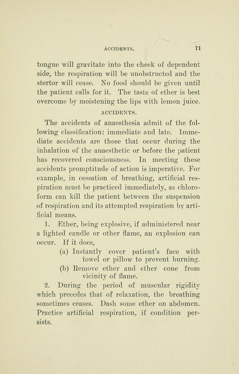 tongue will gravitate into the cheek of dependent side, the respiration will be unobstructed and the stertor will cease. No food should be given until the patient calls for it. The taste of ether is best overcome by moistening the lips with lemon juice, ACCIDENTS. The accidents of anaesthesia admit of the fol- lowing classification: immediate and late. Imme- diate accidents are those that occur during the inhalation of the anaesthetic or before the patient has recovered consciousness. In meeting these accidents promptitude of action is imperative. For example, in cessation of breathing, artificial res- piration must be practiced immediately, as chloro- form can kill the patient between the suspension of respiration and its attempted respiration by arti- ficial means. 1. Ether, being explosive, if administered near a lighted candle or other flame, an explosion can occur. If it does, (a) Instantly cover patient's face with towel or pillow to prevent burning. (b) Remove ether and ether cone from vicinity of flame. 2. During the period of muscular rigidity which precedes that of relaxation, the breathing sometimes ceases. Dash some ether on abdomen. Practice artificial respiration, if condition per- sists.